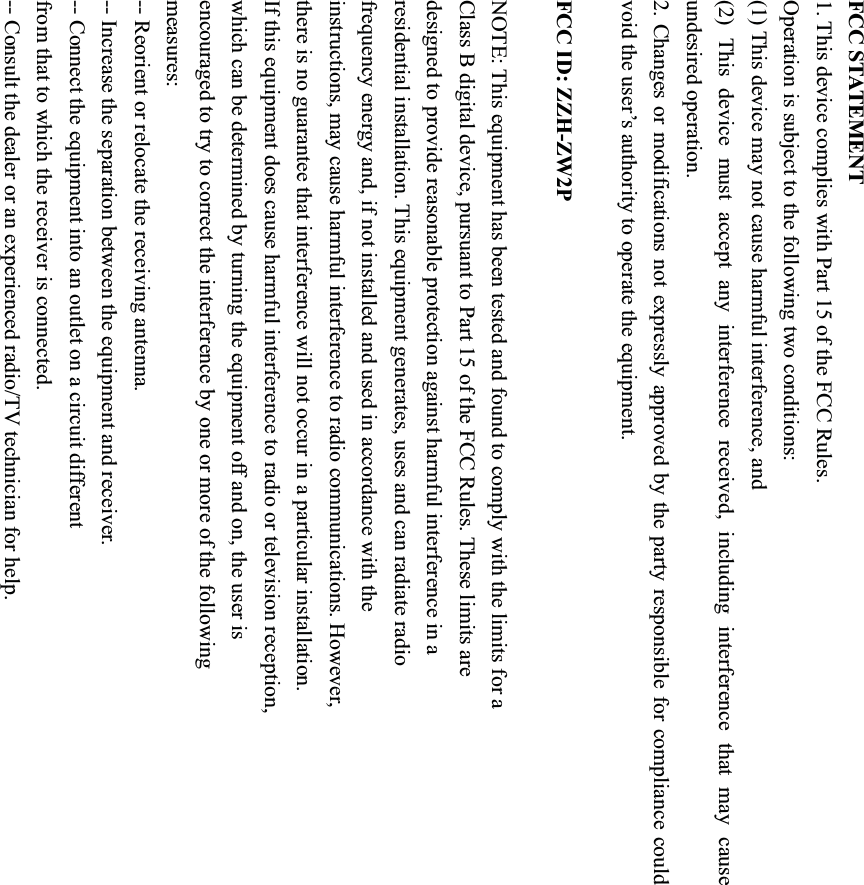 FCC STATEMENT 1. This device complies with Part 15 of the FCC Rules. Operation is subject to the following two conditions: (1) This device may not cause harmful interference, and (2) This device must accept any interference received, including interference that may cause undesired operation. 2. Changes or modifications not expressly approved by the party responsible for compliance could void the user’s authority to operate the equipment. FCC ID: ZZH-ZW2P NOTE: This equipment has been tested and found to comply with the limits for a Class B digital device, pursuant to Part 15 of the FCC Rules. These limits are designed to provide reasonable protection against harmful interference in a residential installation. This equipment generates, uses and can radiate radio frequency energy and, if not installed and used in accordance with the instructions, may cause harmful interference to radio communications. However, there is no guarantee that interference will not occur in a particular installation. If this equipment does cause harmful interference to radio or television reception, which can be determined by turning the equipment off and on, the user is encouraged to try to correct the interference by one or more of the following measures: -- Reorient or relocate the receiving antenna. -- Increase the separation between the equipment and receiver. -- Connect the equipment into an outlet on a circuit different from that to which the receiver is connected. -- Consult the dealer or an experienced radio/TV technician for help. 