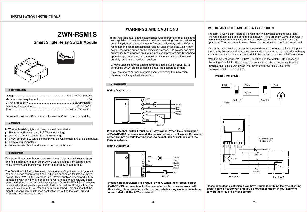 INSTALLATION INSTRUCTIONS-02- -03--01-    DESCRIPTIONFEATURES  ZWN-RSM1SVoltage.........................................................................120-277VAC, 50/60HzMaximum Load requirement.....................................................................10ARange.................................................................Up to 100 feet line of sight   SPECIFICATIONSbetween the Wireless Controller and the closest Z-Wave receiver module.INSTALLATION device is designed to act as a wireless repeater. Once the ZWN-RSM1S moduleswitch. This ZWN-RSM1S module is a Z-Wave enabled device and is fullycompatible with any Z-Wave enabled network. In a Z-Wave network, each intended device is reached. This ensures that the signal is received by its intended destination by routing the signal around Wiring Diagram 1:IMPORTANT NOTE ABOUT 3-WAY CIRCUITSThe term “3-way circuit” refers to a circuit with two switches and one load (light)like you find at the top and bottom of a stairway. There are many ways to physically  wire a 3-way circuit and it is important to understand how the circuit you wish toupgrade to Z-Wave control is wired. Below is a description of a typical 3-way circuit.One of the ways to wire a two-switch/one-load circuit is to route the incoming power through the first switch, then to the second switch and then to the load. Although very common and by no means a standard, it is the easiest to convert to Z-Wave control.Typical 3-way circuit:Please consult an electrician if you have trouble identifying the type of wiringcircuit you wish to convert or if you do not feel confident in your ability toconvert the circuit to Z-Wave control.Z-Wave unifies all your home electronics into an integrated wireless networkand helps them talk to each other. Any Z-Wave enabled item can be addedto the network, and making your home electronics fully compatible.WARNINGS AND CAUTIONSTo be installed and/or used in accordance with appropriate electrical codes and regulations. Exercise extreme caution when using Z-Wave devices to control appliances. Operation of the Z-Wave device may be in a different please consult a qualified electrician.room than the controlled appliance, also an unintentional activation mayoccur if the wrong button on the remote is pressed. Z-Wave devices mayautomatically be powered on due to timed event programming.Depending upon the appliance, these unattended or unintentional operation couldIf you are unsure or uncomfortable about performing the installation,possibly result in a hazardous condition.Z-Wave enabled devices should never be used to supply power to, orcontrol the On/Off status of medical and/or life support equipment.The ZWN-RSM1S Switch Module is a component of lighting control system, itcan not be used separately but should turn an existing switch into a Z-Wavedevice to another until the  obstacles and radio dead spots.Z-Wave Frequency.............................................................. 908.42MHz(US)Operating Temperature.............................................................32° F-104° FSize................................................................................2.02&apos;&apos; ×1.71&apos;&apos; ×0.82&apos;&apos;Smart Single Relay Switch ModuleWork with existing light switches, required neutral wire Slim size module with build in Z-Wave technologyOn/Off control via Z-Wave controller, manual wall switch, and/or built-in button.3 way wiring compatibleActs as a Z-Wave repeater to extend the rangeWith this type of circuit, ZWN-RSM1S is set behind the switch 1. Do not change the wiring of switch 2.is installed and setup with in your wall, it will retransmit the RF signal from onePlease note that switch 1 must be a 4-way switch, while LoadHotNeutralComAuxBlack RedBlackWhite NeutralLineSwitch 1(Black)(White)NeutralSwitch 2Switch 1YellowPlease note that Switch 1 must be a 3-way switch.Wiring Diagram 2:Switch 1LoadHotNeutralNCNOPlease note that Switch 1 is a regular switch.NeutralNeutralNC: Normal OpenNO: Normal CloseNeutralLine(Black)(White)NeutralLineLineSwitch 1Switch 2Location 1 Location 23 travel linesAuxNeutralComLoadHotNCNOConnected switch still works even if the module is failed.When the electrical part of ZWN-RSM1S becomes invalid, the connected switch still works. ConnectedWhen the electrical part ofZWN-RSM1S becomes invalid, the connected switch does not work. Withswitch 2 must be a 3-way switch. Moreover, there must be 3 travel lines between switch 1 and switch 2.switch can not activate learning mode to be included or excluded with theZ-Wave network. this wiring, flick connected switch can activate learning mode to be included or excluded with the Z-Wave network.