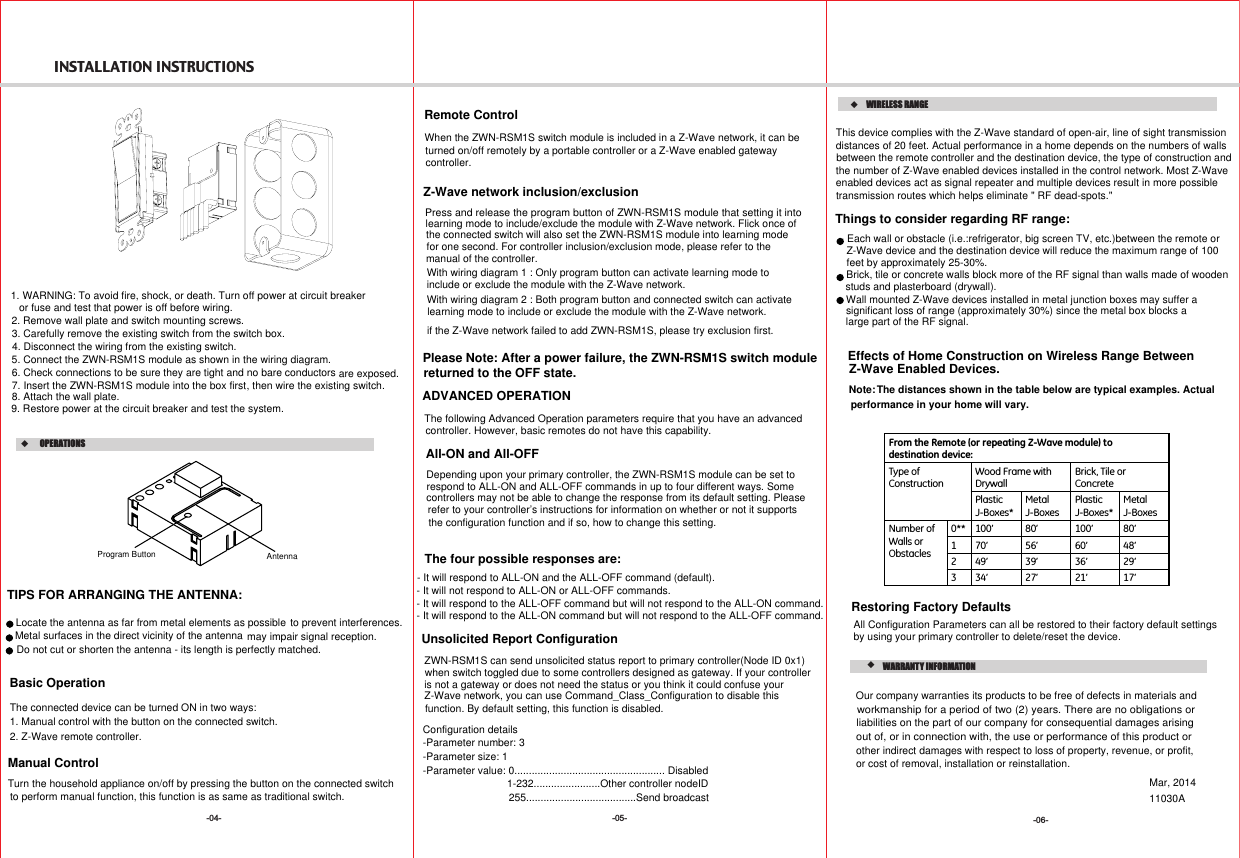 INSTALLATION INSTRUCTIONS-05--04- -06-   WARRANTY INFORMATIONMar, 2014Restoring Factory DefaultsAll Configuration Parameters can all be restored to their factory default settings by using your primary controller to delete/reset the device.All-ON and All-OFFDepending upon your primary controller, the ZWN-RSM1S module can be set to respond to ALL-ON and ALL-OFF commands in up to four different ways. Some controllers may not be able to change the response from its default setting. Pleaserefer to your controller’s instructions for information on whether or not it supportsthe configuration function and if so, how to change this setting. The four possible responses are:- It will respond to ALL-ON and the ALL-OFF command (default).- It will not respond to ALL-ON or ALL-OFF commands.- It will respond to the ALL-OFF command but will not respond to the ALL-ON command. - It will respond to the ALL-ON command but will not respond to the ALL-OFF command.From the Remote (or repeating Z-Wave module) to destination device:Type ofConstructionWood Frame with DrywallBrick, Tile orConcretePlasticJ-Boxes*Metal J-BoxesPlastic J-Boxes*MetalJ-BoxesNumber of Walls orObstacles0** 100’ 80’ 100’ 80’1 70’ 56’ 60’ 48’2 49’ 39’ 36’ 29’3 34’ 27’ 21’ 17’Z-Wave Enabled Devices.WIRELESS RANGEThis device complies with the Z-Wave standard of open-air, line of sight transmissiondistances of 20 feet. Actual performance in a home depends on the numbers of walls between the remote controller and the destination device, the type of construction and the number of Z-Wave enabled devices installed in the control network. Most Z-Wave enabled devices act as signal repeater and multiple devices result in more possible transmission routes which helps eliminate &quot; RF dead-spots.&quot;Things to consider regarding RF range:- Each wall or obstacle (i.e.:refrigerator, big screen TV, etc.)between the remote or  Z-Wave device and the destination device will reduce the maximum range of 100feet by approximately 25-30%.- Brick, tile or concrete walls block more of the RF signal than walls made of woodenstuds and plasterboard (drywall).- Wall mounted Z-Wave devices installed in metal junction boxes may suffer a significant loss of range (approximately 30%) since the metal box blocks a large part of the RF signal.Effects of Home Construction on Wireless Range Between The distances shown in the table below are typical examples. Actualperformance in your home will vary.Note:Unsolicited Report Configuration ZWN-RSM1S can send unsolicited status report to primary controller(Node ID 0x1) when switch toggled due to some controllers designed as gateway. If your controller is not a gateway or does not need the status or you think it could confuse your Z-Wave network, you can use Command_Class_Configuration to disable this  function. By default setting, this function is disabled.Configuration details-Parameter number: 3-Parameter size: 1-Parameter value: 0.................................................... Disabled1-232.......................Other controller nodeID255......................................Send broadcast11030AOur company warranties its products to be free of defects in materials and workmanship for a period of two (2) years. There are no obligations or out of, or in connection with, the use or performance of this product or other indirect damages with respect to loss of property, revenue, or profit,or cost of removal, installation or reinstallation.liabilities on the part of our company for consequential damages arising  1. WARNING: To avoid fire, shock, or death. Turn off power at circuit breakeror fuse and test that power is off before wiring.2. Remove wall plate and switch mounting screws.3. Carefully remove the existing switch from the switch box. 4. Disconnect the wiring from the existing switch.6. Check connections to be sure they are tight and no bare conductors are exposed.8. Attach the wall plate.9. Restore power at the circuit breaker and test the system., then wire the existing switch.5. Connect the ZWN-RSM1S module as shown in the wiring diagram.7. Insert the ZWN-RSM1S module into the box firstBasic OperationManual ControlThe connected device can be turned ON in two ways:1. Manual control with the button on the connected switch.2. Z-Wave remote controller.as same as traditional switch.Turn the household appliance on/off by pressing the button on the connected switch to perform manual function, this function is Program Button Antenna  OPERATIONSTIPS FOR ARRANGING THE ANTENNA:Locate the antenna as far from metal elements as possible to prevent interferences.Metal surfaces in the direct vicinity of the antenna may impair signal reception.Do not cut or shorten the antenna - its length is perfectly matched. ADVANCED OPERATIONThe following Advanced Operation parameters require that you have an advanced controller. However, basic remotes do not have this capability.Remote ControlPlease Note: After a power failure, the ZWN-RSM1S switch module returned to the OFF state.Z-Wave network inclusion/exclusionfor one second. For controller inclusion/exclusion mode, please refer to thethe connected switch will also set the ZWN-RSM1S module into learning modemanual of the controller.Press and release the program button of ZWN-RSM1S module that setting it into learning mode to include/exclude the module with Z-Wave network. Flick once ofWhen the ZWN-RSM1S switch module is included in a Z-Wave network, it can be turned on/off remotely by a portable controller or a Z-Wave enabled gateway controller.if the Z-Wave network failed to add ZWN-RSM1S, please try exclusion first.With wiring diagram 1 : Only program button can activate learning mode to include or exclude the module with the Z-Wave network. With wiring diagram 2 : Both program button and connected switch can activate learning mode to include or exclude the module with the Z-Wave network. 