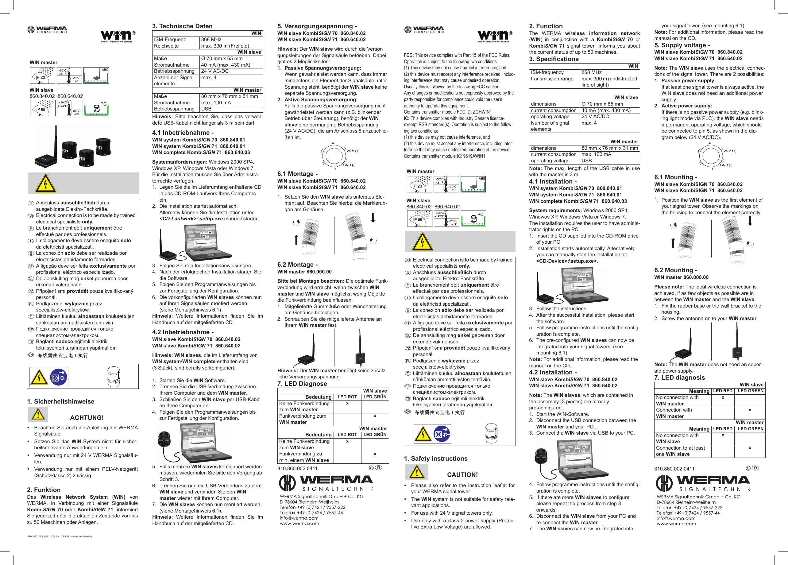 1. SicherheitshinweiseACHTUNG!yBeachten Sie auch die Anleitung der WERMASignalsäule.ySetzen Sie das WIN-System nicht für sicher-heitsrelevante Anwendungen ein.yVerwendung nur mit 24 V WERMA Signalsäu-len.yVerwendung nur mit einem PELV-Netzgerät(Schutzklasse 2) zulässig.2. FunktionDas  Wireless Network System (WIN) vonWERMA, in Verbindung mit einer SignalsäuleKombiSIGN 70 oder KombiSIGN 71, informiertSie jederzeit über die aktuellen Zustände von biszu 50 Maschinen oder Anlagen.3. Technische DatenHinweis: Bitte beachten Sie, dass das verwen-dete USB-Kabel nicht länger als 3 m sein darf.4.1 Inbetriebnahme -WIN system KombiSIGN 70  860.840.01WIN system KombiSIGN 71  860.640.01 WIN complete KombiSIGN 71  860.640.03Systemanforderungen: Windows 2000 SP4, Windows XP, Windows Vista oder Windows 7.Für die Installation müssen Sie über Administra-torrechte verfügen.1. Legen Sie die im Lieferumfang enthaltene CD in das CD-ROM-Laufwerk Ihres Computers ein.2. Die Installation startet automatisch. Alternativ können Sie die Installation unter &lt;CD-Laufwerk&gt;:\setup.exe manuell starten.3. Folgen Sie den Installationsanweisungen.4. Nach der erfolgreichen Installation starten Sie die Software.5. Folgen Sie den Programmanweisungen bis zur Fertigstellung der Konfiguration.6. Die vorkonfigurierten WIN slaves können nun auf Ihren Signalsäulen montiert werden.(siehe Montagehinweis 6.1)Hinweis: Weitere Informationen finden Sie imHandbuch auf der mitgelieferten CD.4.2 Inbetriebnahme - WIN slave KombiSIGN 70  860.840.02WIN slave KombiSIGN 71  860.640.02Hinweis: WIN slaves, die im Lieferumfang von WIN system/WIN complete enthalten sind (3 Stück), sind bereits vorkonfiguriert.1. Starten Sie die WIN Software.2. Trennen Sie die USB-Verbindung zwischen Ihrem Computer und dem WIN master.3. Schließen Sie den WIN slave per USB-Kabel an Ihren Computer an.4. Folgen Sie den Programmanweisungen bis zur Fertigstellung der Konfiguration. 5. Falls mehrere WIN slaves konfiguriert werden müssen, wiederholen Sie bitte den Vorgang ab Schritt 3.6. Trennen Sie nun die USB-Verbindung zu dem WIN slave und verbinden Sie den WIN master wieder mit Ihrem Computer.7. Die WIN slaves können nun montiert werden. (siehe Montagehinweis 6.1).Hinweis: Weitere Informationen finden Sie imHandbuch auf der mitgelieferten CD.5. Versorgungsspannung -WIN slave KombiSIGN 70  860.840.02WIN slave KombiSIGN 71  860.640.02Hinweis: Der WIN slave wird durch die Versor-gungsleitungen der Signalsäule betrieben. Dabei gibt es 2 Möglichkeiten:1. Passive Spannungsversorgung:Wenn gewährleistet werden kann, dass immer mindestens ein Element der Signalsäule unter Spannung steht, benötigt der WIN slave keine separate Spannungsversorgung.2. Aktive Spannungsversorgung:Falls die passive Spannungsversorgung nicht gewährleistet werden kann (z.B. blinkender Betrieb über Steuerung), benötigt der WIN slave eine permanente Betriebsspannung (24 V AC/DC), die am Anschluss 5 anzuschlie-ßen ist. 6.1 Montage -WIN slave KombiSIGN 70  860.840.02WIN slave KombiSIGN 71  860.640.021. Setzen Sie den WIN slave als unterstes Ele-ment auf. Beachten Sie hierbei die Markierun-gen am Gehäuse.6.2 Montage - WIN master 860.000.00Bitte bei Montage beachten: Die optimale Funk-verbindung wird erreicht, wenn zwischen WIN master und WIN slave möglichst wenig Objekte die Funkverbindung beeinflussen. 1. Mitgelieferte Gummifüße oder Wandhalterung am Gehäuse befestigen.2. Schrauben Sie die mitgelieferte Antenne an Ihrem WIN master fest.Hinweis: Der WIN master benötigt keine zusätz-liche Versorgungsspannung.7. LED Diagnose310.860.002.0411 © D Anschluss ausschließlich durch ausgebildete Elektro-Fachkräfte.Electrical connection is to be made by trained electrical specialists only.Le branchement doit uniquement être effectué par des professionnels.Il collegamento deve essere eseguito solo da elettricisti specializzati.La conexión sólo debe ser realizada por electricistas debidamente formados.A ligação deve ser feita exclusivamente por profissional eléctrico especializado.De aansluiting mag enkel gebeuren door erkende vakmensen.PĜipojení smí provádČt pouze kvalifikovaný personál.Podáączenie wyáącznie przez specjalistów-elektryków.Liittäminen kuuluu ainoastaan koulutettujen sähköalan ammattilaisten tehtäviin.ɉɨɞɤɥɸɱɟɧɢɟ ɩɪɨɜɨɞɢɬɫɹ ɬɨɥɶɤɨ ɫɩɟɰɢɚɥɢɫɬɨɦ-ɷɥɟɤɬɪɢɤɨɦ.Ba÷lantÕ sadece e÷itimli elektrik teknisyenleri tarafÕndan yapÕlmalÕdÕr.SIGNALTECHNIKWIN masterIP 65+50°C+122°F-20°C-4°FPCWIN slave860.840.02  860.640.02WINISM-Frequenz 868 MHzReichweite max. 300 m (Freifeld)WIN slaveMaße Ø 70 mm x 65 mmStromaufnahme 40 mA (max. 430 mA)Betriebsspannung 24 V AC/DCAnzahl der Signal-elementemax. 4WIN masterMaße 80 mm x 76 mm x 31 mmStromaufnahme max. 100 mABetriebsspannung USBWIN slaveBedeutung LED ROT LED GRÜNKeine Funkverbindung zum WIN masterx Funkverbindung zum  WIN master xWIN masterBedeutung LED ROT LED GRÜNKeine Funkverbindung zum WIN slavex Funkverbindung zu min. einem WIN slave x310_860_002_US_11-04.fm 13.4.11 www.krea-team.deFCC: This device complies with Part 15 of the FCC Rules. Operation is subject to the following two conditions: (1) This device may not cause harmful interference, and (2) this device must accept any interference received, includ-ing interference that may cause undesired operation.Usually this is followed by the following FCC caution: Any changes or modifications not expressly approved by the party responsible for compliance could void the user&apos;s authority to operate this equipment. Contains transmitter module FCC ID: ZGHWIN1IC: This device complies with Industry Canada licence-exempt RSS standard(s). Operation is subject to the follow-ing two conditions: (1) this device may not cause interference, and(2) this device must accept any interference, including inter-ference that may cause undesired operation of the device.Contains transmitter module IC: 9619AWIN11. Safety instructionsCAUTION!yPlease also refer to the instruction leaflet foryour WERMA signal toweryThe WIN system is not suitable for safety rele-vant applications.yFor use with 24 V signal towers only.yUse only with a class 2 power supply (Protec-tive Extra Low Voltage) are allowed.2. FunctionThe WERMA wireless information network(WIN) in conjunction with a KombiSIGN 70 orKombiSIGN 71 signal tower  informs you aboutthe current status of up to 50 machines.3. SpecificationsNote: The max. length of the USB cable in usewith the master is 3 m.4.1 Installation -WIN system KombiSIGN 70  860.840.01WIN system KombiSIGN 71  860.640.01 WIN complete KombiSIGN 71  860.640.03System requirements: Windows 2000 SP4, Windwos XP, Windows Vista or Windows 7.The installation requires the user to have adminis-trator rights on the PC.1. Insert the CD supplied into the CD-ROM drive of your PC2. Installation starts automatically. Alternatively you can manually start the installation at:&lt;CD-Device&gt;:\setup.exe&gt;.3. Follow the instructions.4. After the successful installation, please start the software.5. Follow programme instructions until the config-uration is complete.6. The pre-configured WIN slaves can now be integrated into your signal towers. (see  mounting 6.1)Note: For additional information, please read the manual on the CD.4.2 Installation -WIN slave KombiSIGN 70  860.840.02WIN slave KombiSIGN 71  860.640.02Note: The WIN slaves, which are contained in the assembly (3 pieces) are already pre-configured.1. Start the WIN-Software.2. Disconnect the USB connection between the WIN master and your PC .3. Connect the WIN slave via USB to your PC.4. Follow programme instructions until the config-uration is complete. 5. If there are more WIN slaves to configure, please repeat the process from step 3 onwards.6. Disconnect the WIN slave from your PC and re-connect the WIN master.7. The WIN slaves can now be integrated into     your signal tower. (see mounting 6.1)Note: For additional information, please read the manual on the CD.5. Supply voltage -WIN slave KombiSIGN 70  860.840.02WIN slave KombiSIGN 71  860.640.02Note: The WIN slave uses the electrical connec-tions of the signal tower. There are 2 possibilities:1. Passive power supply:If at least one signal tower is always active, the WIN slave does not need an additional power supply.2. Active power supply:If there is no passive power supply (e.g. blink-ing light mode via PLC), the WIN slave needs a permanent operating voltage, which should be connected to pin 5, as shown in the dia-gram below (24 V AC/DC).6.1 Mounting -WIN slave KombiSIGN 70  860.840.02WIN slave KombiSIGN 71  860.640.021. Position the WIN slave as the first element of your signal tower. Observe the markings on the housing to connect the element correctly.6.2 Mounting -WIN master 860.000.00Please note: The ideal wireless connection is achieved, if as few objects as possible are in between the WIN master and the WIN slave.1. Fix the rubber base or the wall bracket to the housing.2. Screw the antenna on to your WIN master.Note: The WIN master does not need an seper-ate power supply.7. LED diagnosis310.860.002.0411 © D Electrical connection is to be made by trained electrical specialists only.Anschluss ausschließlich durch ausgebildete Elektro-Fachkräfte.Le branchement doit uniquement être effectué par des professionnels.Il collegamento deve essere eseguito solo da elettricisti specializzati.La conexión sólo debe ser realizada por electricistas debidamente formados.A ligação deve ser feita exclusivamente por profissional eléctrico especializado.De aansluiting mag enkel gebeuren door erkende vakmensen.PĜipojení smí provádČt pouze kvalifikovaný personál.Podáączenie wyáącznie przez specjalistów-elektryków.Liittäminen kuuluu ainoastaan koulutettujen sähköalan ammattilaisten tehtäviin.ɉɨɞɤɥɸɱɟɧɢɟ ɩɪɨɜɨɞɢɬɫɹ ɬɨɥɶɤɨ ɫɩɟɰɢɚɥɢɫɬɨɦ-ɷɥɟɤɬɪɢɤɨɦ.Ba÷lantÕ sadece e÷itimli elektrik teknisyenleri tarafÕndan yapÕlmalÕdÕr.SIGNALTECHNIKWIN masterIP 65+50°C+122°F-20°C-4°FPCWIN slave860.840.02  860.640.02WINISM-frequency 868 MHztransmission range max. 300 m (undistructed line of sight)WIN slavedimensions Ø 70 mm x 65 mmcurrent consumption 40 mA (max. 430 mA)operating voltage 24 V AC/DCNumber of signal elementsmax. 4WIN masterdimensions 80 mm x 76 mm x 31 mmcurrent consumption max. 100 mAoperating voltage USBWIN slaveMeaning LED RED LED GREENNo connection with WIN masterx Connection with WIN master xWIN masterMeaning LED RED LED GREENNo connection with WIN slavex Connection to at least one WIN slave x