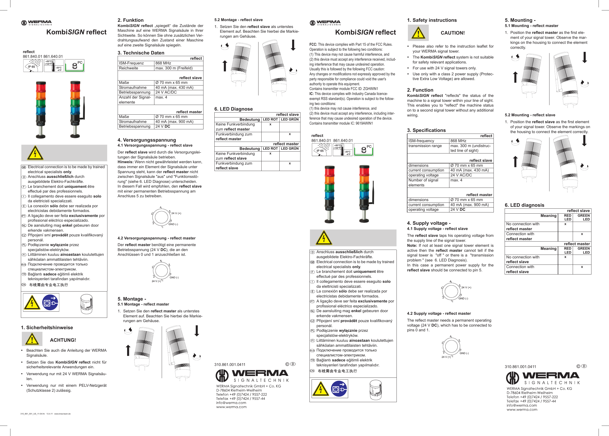 KombiSIGN reflect1. SicherheitshinweiseACHTUNG!yBeachten Sie auch die Anleitung der WERMASignalsäule.ySetzen Sie das KombiSIGN reflect nicht fürsicherheitsrelevante Anwendungen ein.yVerwendung nur mit 24 V WERMA Signalsäu-len.yVerwendung nur mit einem PELV-Netzgerät(Schutzklasse 2) zulässig.2. FunktionKombiSIGN reflect „spiegelt“ die Zustände derMaschine auf eine WERMA Signalsäule in IhrerSichtweite. So können Sie ohne zusätzlichen Ver-drahtungsaufwand den Zustand einer Maschineauf eine zweite Signalsäule spiegeln.3. Technische Daten4. Versorgungsspannung4.1 Versorgungsspannung - reflect slaveDer reflect slave wird durch die Versorgungslei-tungen der Signalsäule betrieben.Hinweis: Wenn nicht gewährleistet werden kann, dass immer ein Element der Signalsäule unter Spannung steht, kann der reflect master nicht zwischen Signalsäule &quot;aus&quot; und &quot;Funktionsstö-rung&quot; (siehe 6. LED Diagnose) unterscheiden.In diesem Fall wird empfohlen, den reflect slave mit einer permanenten Betriebsspannung am Anschluss 5 zu betreiben. 4.2 Versorgungsspannung - reflect masterDer reflect master benötigt eine permanente Betriebsspannung (24 V DC), die an den Anschlüssen 0 und 1 anzuschließen ist. 5. Montage -5.1 Montage - reflect master1. Setzen Sie den reflect master als unterstes Element auf. Beachten Sie hierbei die Markie-rungen am Gehäuse.5.2 Montage - reflect slave1. Setzen Sie den reflect slave als unterstes Element auf. Beachten Sie hierbei die Markie-rungen am Gehäuse.6. LED Diagnose310.861.001.0411 © D Electrical connection is to be made by trained electrical specialists only.Anschluss ausschließlich durch ausgebildete Elektro-Fachkräfte.Le branchement doit uniquement être effectué par des professionnels.Il collegamento deve essere eseguito solo da elettricisti specializzati.La conexión sólo debe ser realizada por electricistas debidamente formados.A ligação deve ser feita exclusivamente por profissional eléctrico especializado.De aansluiting mag enkel gebeuren door erkende vakmensen.PĜipojení smí provádČt pouze kvalifikovaný personál.Podáączenie wyáącznie przez specjalistów-elektryków.Liittäminen kuuluu ainoastaan koulutettujen sähköalan ammattilaisten tehtäviin.ɉɨɞɤɥɸɱɟɧɢɟ ɩɪɨɜɨɞɢɬɫɹ ɬɨɥɶɤɨ ɫɩɟɰɢɚɥɢɫɬɨɦ-ɷɥɟɤɬɪɢɤɨɦ.Ba÷lantÕ sadece e÷itimli elektrik teknisyenleri tarafÕndan yapÕlmalÕdÕr.SIGNALTECHNIKIP 65+50°C+122°F-20°C-4°FPCreflect861.840.01 861.640.01 reflectISM-Frequenz 868 MHzReichweite max. 300 m (Freifeld)reflect slaveMaße Ø 70 mm x 65 mmStromaufnahme 40 mA (max. 430 mA)Betriebsspannung 24 V AC/DCAnzahl der Signal-elementemax. 4reflect masterMaße Ø 70 mm x 65 mmStromaufnahme 40 mA (max. 900 mA)Betriebsspannung 24 V DCreflect slaveBedeutung LED ROT LED GRÜNKeine Funkverbindung zum reflect masterx Funkverbindung zum reflect master xreflect masterBedeutung LED ROT LED GRÜNKeine Funkverbindung zum reflect slavex Funkverbindung zum reflect slave x310_861_001_US_11-04.fm 13.4.11 www.krea-team.deKombiSIGN reflectFCC: This device complies with Part 15 of the FCC Rules. Operation is subject to the following two conditions: (1) This device may not cause harmful interference, and (2) this device must accept any interference received, includ-ing interference that may cause undesired operation.Usually this is followed by the following FCC caution: Any changes or modifications not expressly approved by the party responsible for compliance could void the user&apos;s authority to operate this equipment. Contains transmitter module FCC ID: ZGHWIN1IC: This device complies with Industry Canada licence-exempt RSS standard(s). Operation is subject to the follow-ing two conditions: (1) this device may not cause interference, and(2) this device must accept any interference, including inter-ference that may cause undesired operation of the device.Contains transmitter module IC: 9619AWIN11. Safety instructionsCAUTION!yPlease also refer to the instruction leaflet foryour WERMA signal tower.yThe KombiSIGN reflect system is not suitablefor safety relevant applications.yFor use with 24 V signal towers only.yUse only with a class 2 power supply (Protec-tive Extra Low Voltage) are allowed.2. FunctionKombiSIGN reflect &quot;reflects&quot; the status of themachine to a signal tower within your line of sight.This enables you to &quot;reflect&quot; the machine statuson to a second signal tower without any additionalwiring.3. Specifications4. Supply voltage -4.1 Supply voltage - reflect slaveThe reflect slave taps his operating voltage fromthe supply line of the signal tower.Note: If not at least one signal tower element isactive then the reflect master cannot tell if thesignal tower is  &quot;off &quot; or there is a  &quot;transmissionproblem &quot; (see  6. LED Diagnosis).  In this case a permanent power supply for thereflect slave should be connected to pin 5. 4.2 Supply voltage - reflect masterThe reflect master needs a permanent operating voltage (24 V DC), which has to be connected to pins 0 and 1. 5. Mounting -5.1 Mounting - reflect master1. Position the reflect master as the first ele-ment of your signal tower. Observe the mar-kings on the housing to connect the element correctly.5.2 Mounting - reflect slave1. Position the reflect slave as the first element of your signal tower. Observe the markings on the housing to connect the element correctly.6. LED diagnosis310.861.001.0411 © D Anschluss ausschließlich durch ausgebildete Elektro-Fachkräfte.Electrical connection is to be made by trained electrical specialists only.Le branchement doit uniquement être effectué par des professionnels.Il collegamento deve essere eseguito solo da elettricisti specializzati.La conexión sólo debe ser realizada por electricistas debidamente formados.A ligação deve ser feita exclusivamente por profissional eléctrico especializado.De aansluiting mag enkel gebeuren door erkende vakmensen.PĜipojení smí provádČt pouze kvalifikovaný personál.Podáączenie wyáącznie przez specjalistów-elektryków.Liittäminen kuuluu ainoastaan koulutettujen sähköalan ammattilaisten tehtäviin.ɉɨɞɤɥɸɱɟɧɢɟ ɩɪɨɜɨɞɢɬɫɹ ɬɨɥɶɤɨ ɫɩɟɰɢɚɥɢɫɬɨɦ-ɷɥɟɤɬɪɢɤɨɦ.Ba÷lantÕ sadece e÷itimli elektrik teknisyenleri tarafÕndan yapÕlmalÕdÕr.SIGNALTECHNIKIP 65+50°C+122°F-20°C-4°FPCreflect861.840.01  861.640.01reflectISM-frequency 868 MHztransmission range max. 300 m (undistruc-ted line of sight)reflect slavedimensions Ø 70 mm x 65 mmcurrent consumption 40 mA (max. 430 mA)operating voltage 24 V AC/DCNumber of signal elementsmax. 4reflect masterdimensions Ø 70 mm x 65 mmcurrent consumption 40 mA (max. 900 mA)operating voltage 24 V DC reflect slaveMeaning REDLEDGREENLEDNo connection with reflect masterx Connection with reflect master xreflect masterMeaning REDLEDGREENLEDNo connection with reflect slavex Connection with reflect slave x