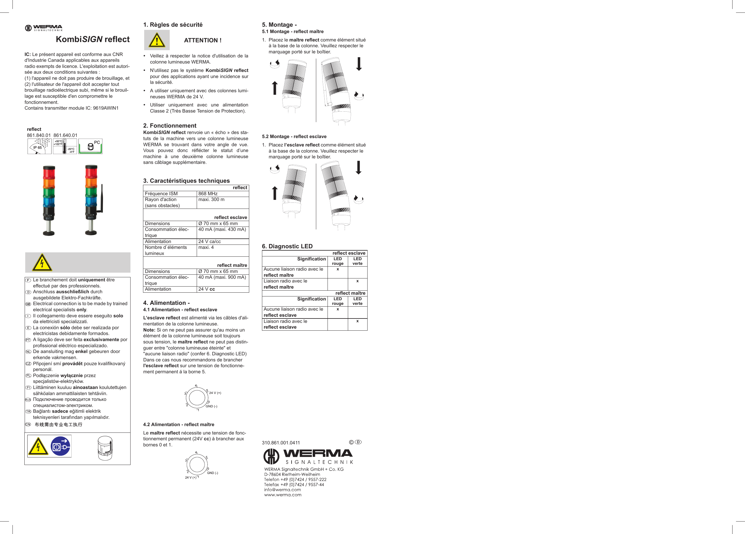 KombiSIGN reflectIC: Le présent appareil est conforme aux CNR d&apos;Industrie Canada applicables aux appareils radio exempts de licence. L&apos;exploitation est autori-sée aux deux conditions suivantes : (1) l&apos;appareil ne doit pas produire de brouillage, et(2) l&apos;utilisateur de l&apos;appareil doit accepter tout brouillage radioélectrique subi, même si le brouil-lage est susceptible d&apos;en compromettre le fonctionnement.Contains transmitter module IC: 9619AWIN11. Règles de sécuritéATTENTION !yVeillez à respecter la notice d&apos;utilisation de lacolonne lumineuse WERMA.yN&apos;utilisez pas le système KombiSIGN reflectpour des applications ayant une incidence surla sécurité.yA utiliser uniquement avec des colonnes lumi-neuses WERMA de 24 V.yUtiliser uniquement avec une alimentationClasse 2 (Très Basse Tension de Protection).2. FonctionnementKombiSIGN reflect renvoie un « écho » des sta-tuts de la machine vers une colonne lumineuseWERMA se trouvant dans votre angle de vue.Vous pouvez donc réflécter le statut d’unemachine à une deuxième colonne lumineusesans câblage supplémentaire.3. Caractéristiques techniques4. Alimentation -4.1 Alimentation - reflect esclaveL’esclave reflect est alimenté via les câbles d&apos;ali-mentation de la colonne lumineuse.Note: Si on ne peut pas assurer qu&apos;au moins un élément de la colonne lumineuse soit toujours sous tension, le maître reflect ne peut pas distin-guer entre &quot;colonne lumineuse éteinte&quot; et &quot;aucune liaison radio&quot; (confer 6. Diagnostic LED)Dans ce cas nous recommandons de brancher l&apos;esclave reflect sur une tension de fonctionne-ment permanent á la borne 5. 4.2 Alimentation - reflect maîtreLe maître reflect nécessite une tension de fonc-tionnement permanent (24V cc) à brancher aux bornes 0 et 1. 5. Montage -5.1 Montage - reflect maître1. Placez le maître reflect comme élément situé à la base de la colonne. Veuillez respecter le marquage porté sur le boîtier.5.2 Montage - reflect esclave1. Placez l’esclave reflect comme élément situé à la base de la colonne. Veuillez respecter le marquage porté sur le boîtier.6. Diagnostic LED310.861.001.0411 © D Le branchement doit uniquement être effectué par des professionnels.Anschluss ausschließlich durch ausgebildete Elektro-Fachkräfte.Electrical connection is to be made by trained electrical specialists only.Il collegamento deve essere eseguito solo da elettricisti specializzati.La conexión sólo debe ser realizada por electricistas debidamente formados.A ligação deve ser feita exclusivamente por profissional eléctrico especializado.De aansluiting mag enkel gebeuren door erkende vakmensen.PĜipojení smí provádČt pouze kvalifikovaný personál.Podáączenie wyáącznie przez specjalistów-elektryków.Liittäminen kuuluu ainoastaan koulutettujen sähköalan ammattilaisten tehtäviin.ɉɨɞɤɥɸɱɟɧɢɟ ɩɪɨɜɨɞɢɬɫɹ ɬɨɥɶɤɨ ɫɩɟɰɢɚɥɢɫɬɨɦ-ɷɥɟɤɬɪɢɤɨɦ.Ba÷lantÕ sadece e÷itimli elektrik teknisyenleri tarafÕndan yapÕlmalÕdÕr.SIGNALTECHNIKIP 65+50°C+122°F-20°C-4°FPCreflect861.840.01  861.640.01reflectFréquence ISM 868 MHzRayon d&apos;action(sans obstacles)maxi. 300 mreflect esclaveDimensions Ø 70 mm x 65 mmConsommation élec-trique40 mA (maxi. 430 mA)Alimentation 24 V ca/ccNombre d`éléments lumineuxmaxi. 4reflect maîtreDimensions Ø 70 mm x 65 mmConsommation élec-trique40 mA (maxi. 900 mA)Alimentation 24 V ccreflect esclaveSignification LED rougeLED verteAucune liaison radio avec le reflect maîtrex Liaison radio avec le reflect maître xreflect maîtreSignification LED rougeLED verteAucune liaison radio avec le reflect esclavex Liaison radio avec le reflect esclave x
