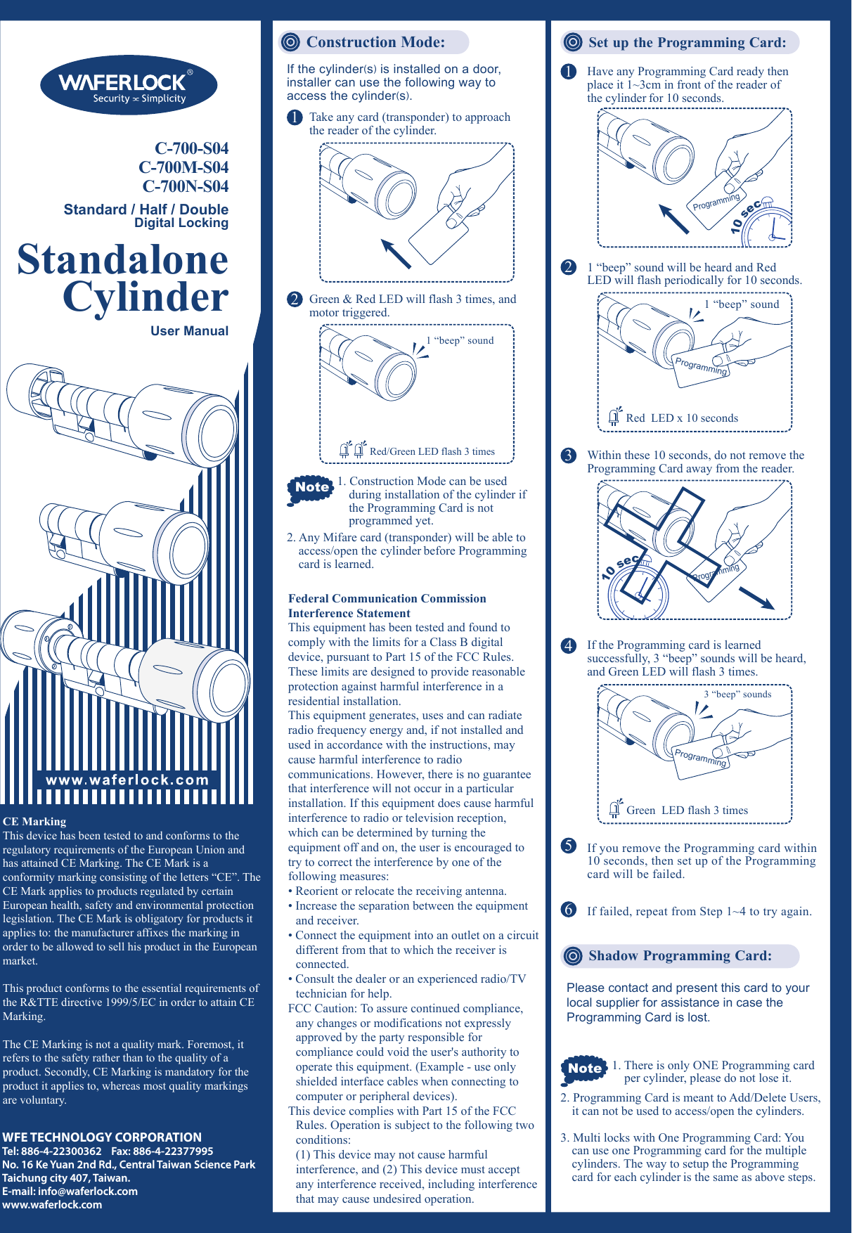 C-700-S04C-700M-S04C-700N-S04Standard / Half / DoubleDigital LockingConstruction Mode: Set up the Programming Card:CE MarkingThis device has been tested to and conforms to the regulatory requirements of the European Union and has attained CE Marking. The CE Mark is a conformity marking consisting of the letters &ldquo;CE&rdquo;. The CE Mark applies to products regulated by certain European health, safety and environmental protection legislation. The CE Mark is obligatory for products it applies to: the manufacturer affixes the marking in order to be allowed to sell his product in the European market.This product conforms to the essential requirements of the R&amp;TTE directive 1999/5/EC in order to attain CE Marking.The CE Marking is not a quality mark. Foremost, it refers to the safety rather than to the quality of a product. Secondly, CE Marking is mandatory for the product it applies to, whereas most quality markings are voluntary.WFE TECHNOLOGY CORPORATIONTel: 886-4-22300362    Fax: 886-4-22377995No. 16 Ke Yuan 2nd Rd., Central Taiwan Science Park Taichung city 407, Taiwan.E-mail: info@waferlock.comwww.waferlock.comNote 1. There is only ONE Programming card    per cylinder, please do not lose it.If the cylinder(s) is installed on a door, installer can use the following way to access the cylinder(s).Note1Take any card (transponder) to approach the reader of the cylinder.2345If you remove the Programming card within 10 seconds, then set up of the Programming card will be failed.6If failed, repeat from Step 1~4 to try again.Shadow Programming Card:Please contact and present this card to your local supplier for assistance in case the Programming Card is lost.2Green &amp; Red LED will flash 3 times, and motor triggered.1. Construction Mode can be used during installation of the cylinder if the Programming Card is not programmed yet.2. Any Mifare card (transponder) will be able to access/open the cylinder before Programming card is learned.2. Programming Card is meant to Add/Delete Users, it can not be used to access/open the cylinders.3. Multi locks with One Programming Card: You  can use one Programming card for the multiple cylinders. The way to setup the Programming card for each cylinder is the same as above steps.1Have any Programming Card ready then place it 1~3cm in front of the reader of the cylinder for 10 seconds.1 &ldquo;beep&rdquo; sound will be heard and Red LED will flash periodically for 10 seconds.If the Programming card is learned successfully, 3 &ldquo;beep&rdquo; sounds will be heard, and Green LED will flash 3 times.Within these 10 seconds, do not remove the Programming Card away from the reader.Programming10 secProgramming10 secUser ManualStandaloneCylinderRed/Green LED flash 3 times1 &ldquo;beep&rdquo; sound1 &ldquo;beep&rdquo; soundProgrammingRed  LED x 10 secondsProgramming3 &ldquo;beep&rdquo; soundsGreen  LED flash 3 timesFederal Communication Commission Interference StatementThis equipment has been tested and found to comply with the limits for a Class B digital device, pursuant to Part 15 of the FCC Rules. These limits are designed to provide reasonable protection against harmful interference in a residential installation.This equipment generates, uses and can radiate radio frequency energy and, if not installed and used in accordance with the instructions, may cause harmful interference to radio communications. However, there is no guarantee that interference will not occur in a particular installation. If this equipment does cause harmful interference to radio or television reception, which can be determined by turning the equipment off and on, the user is encouraged to try to correct the interference by one of the following measures:&bull; Reorient or relocate the receiving antenna.&bull; Increase the separation between the equipment and receiver.&bull; Connect the equipment into an outlet on a circuit different from that to which the receiver is connected.&bull; Consult the dealer or an experienced radio/TV technician for help.FCC Caution: To assure continued compliance, any changes or modifications not expressly approved by the party responsible for compliance could void the user's authority to operate this equipment. (Example - use only shielded interface cables when connecting to computer or peripheral devices).This device complies with Part 15 of the FCC Rules. Operation is subject to the following two conditions:  (1) This device may not cause harmful  interference, and (2) This device must accept any interference received, including interference that may cause undesired operation.