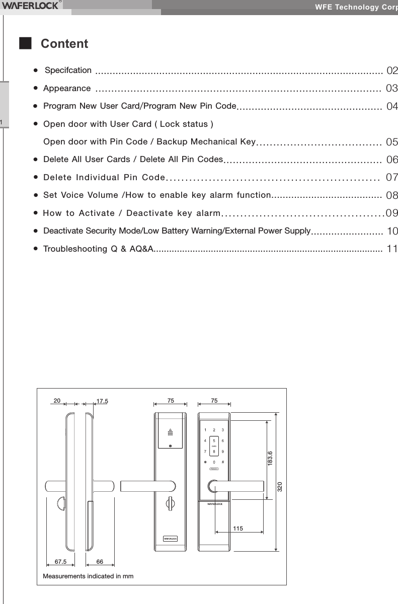 WFE Technology Corp.1■ Content• Specifcation ................................................................................................... 02• Appearance .......................................................................................... 03• Program New User Card/Program New Pin Code................................................ 04• Open door with User Card ( Lock status ) Open door with Pin Code / Backup Mechanical Key..................................... 05• Delete All User Cards / Delete All Pin Codes.................................................. 06• Delete Individual Pin Code....................................................... 07• Set Voice Volume /How to enable key alarm function....................................... 08• How to Activate / Deactivate key alarm...........................................09• Deactivate Security Mode/Low Battery Warning/External Power Supply......................... 10• Troubleshooting Q & AQ&A........................................................................................ 11Measurements indicated in mm20 17.5 757567.5 66183.6320115