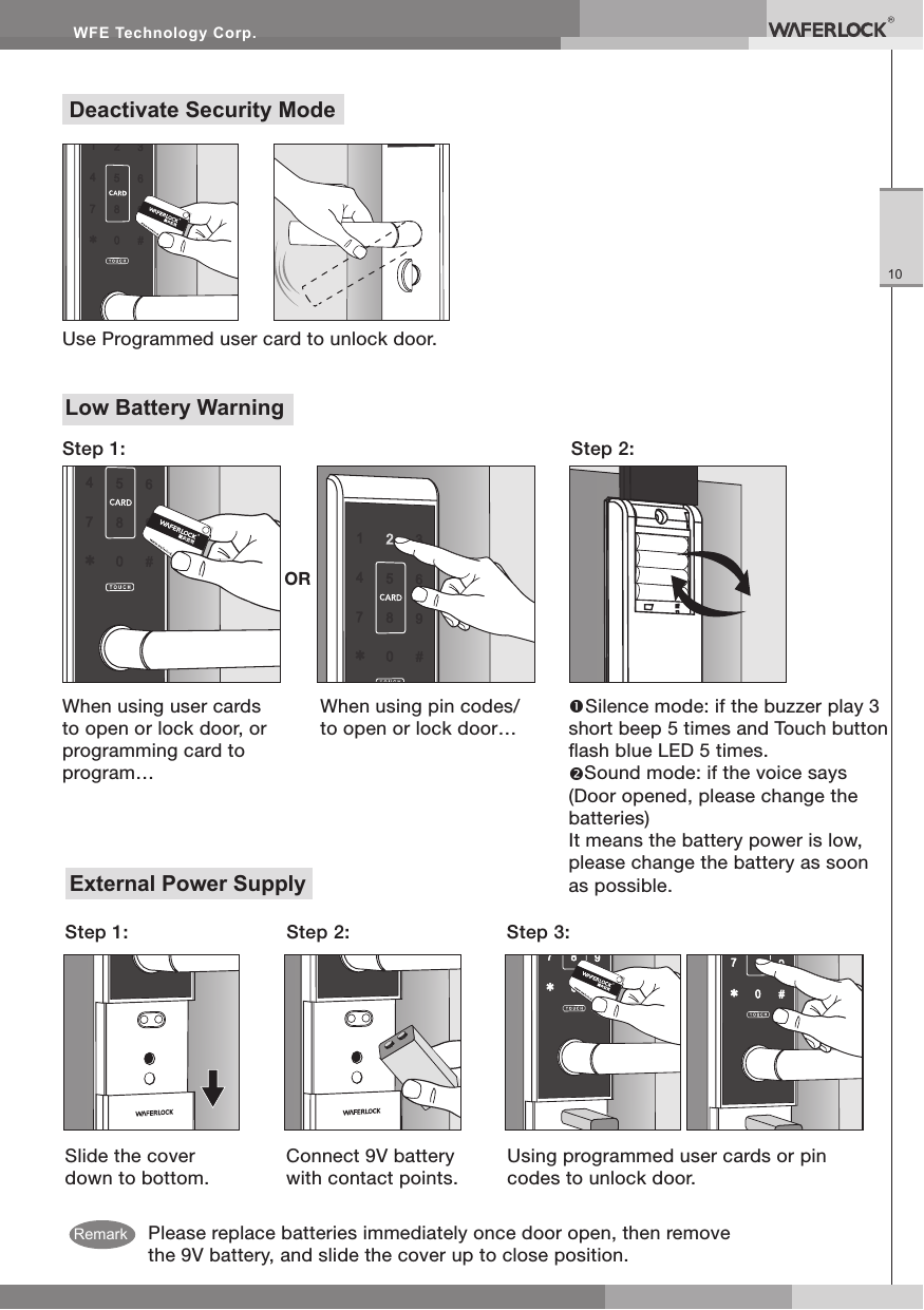 WFE Technology Corp.10Low Battery WarningStep 2:Step 1:When using pin codes/to open or lock door…Silence mode: if the buzzer play 3 short beep 5 times and Touch button ash blue LED 5 times.Sound mode: if the voice says (Door opened, please change the batteries)It means the battery power is low, please change the battery as soon as possible.When using user cards to open or lock door, or programming card to program…ORPlease replace batteries immediately once door open, then remove the 9V battery, and slide the cover up to close position.External Power SupplySlide the cover down to bottom.Step 1: Step 2: Step 3:Connect 9V battery with contact points.Using programmed user cards or pin codes to unlock door.Deactivate Security ModeUse Programmed user card to unlock door.Remark