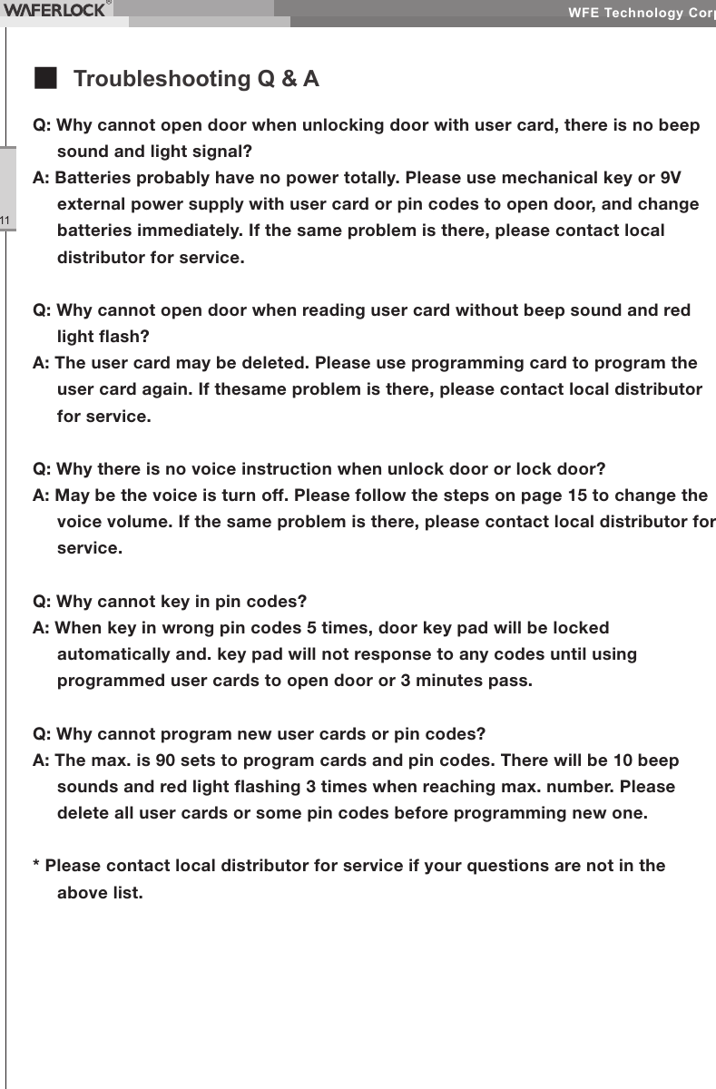 WFE Technology Corp.11Q: Why cannot open door when unlocking door with user card, there is no beep sound and light signal?A: Batteries probably have no power totally. Please use mechanical key or 9V external power supply with user card or pin codes to open door, and change batteries immediately. If the same problem is there, please contact local distributor for service.Q: Why cannot open door when reading user card without beep sound and red light ash?A: The user card may be deleted. Please use programming card to program the user card again. If thesame problem is there, please contact local distributor for service.Q: Why there is no voice instruction when unlock door or lock door?A: May be the voice is turn off. Please follow the steps on page 15 to change the voice volume. If the same problem is there, please contact local distributor for service.Q: Why cannot key in pin codes?A: When key in wrong pin codes 5 times, door key pad will be locked automatically and. key pad will not response to any codes until using programmed user cards to open door or 3 minutes pass.Q: Why cannot program new user cards or pin codes?A: The max. is 90 sets to program cards and pin codes. There will be 10 beep sounds and red light ashing 3 times when reaching max. number. Please delete all user cards or some pin codes before programming new one.* Please contact local distributor for service if your questions are not in the above list.■ Troubleshooting Q & A
