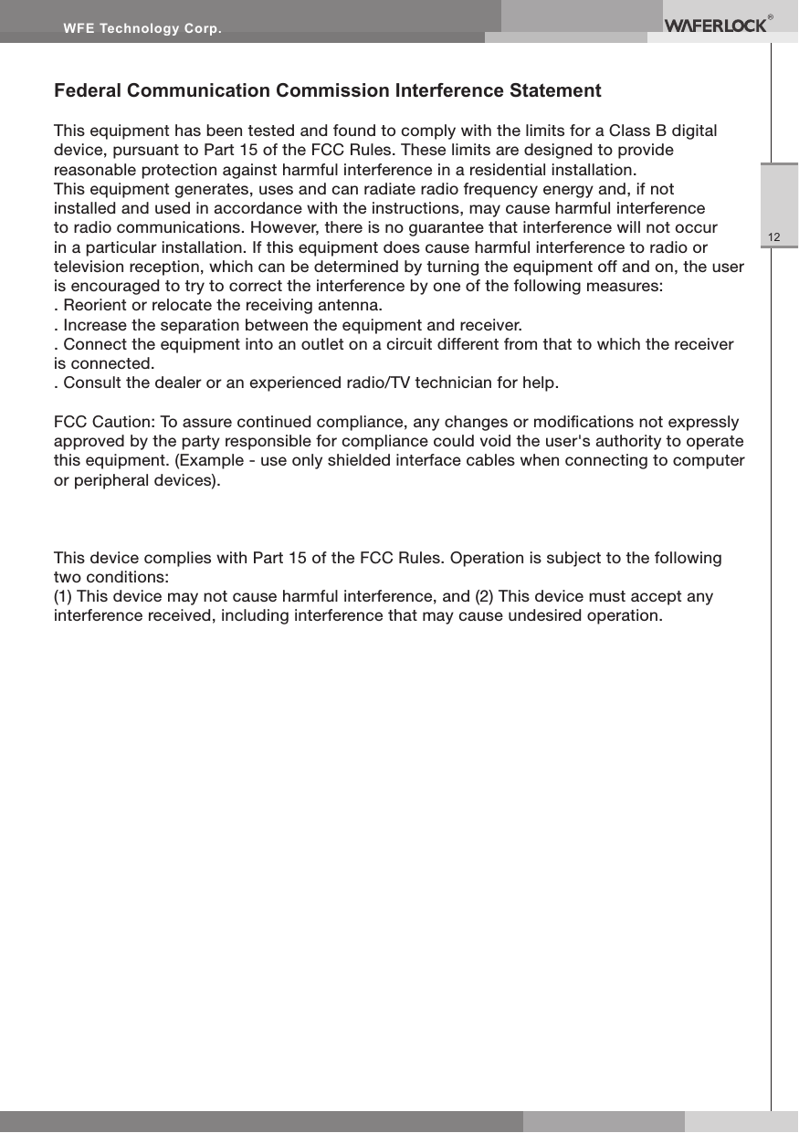 WFE Technology Corp.12Federal Communication Commission Interference StatementThis equipment has been tested and found to comply with the limits for a Class B digital device, pursuant to Part 15 of the FCC Rules. These limits are designed to provide reasonable protection against harmful interference in a residential installation.This equipment generates, uses and can radiate radio frequency energy and, if not installed and used in accordance with the instructions, may cause harmful interference to radio communications. However, there is no guarantee that interference will not occur in a particular installation. If this equipment does cause harmful interference to radio or television reception, which can be determined by turning the equipment off and on, the user is encouraged to try to correct the interference by one of the following measures:. Reorient or relocate the receiving antenna.. Increase the separation between the equipment and receiver.. Connect the equipment into an outlet on a circuit different from that to which the receiver is connected.. Consult the dealer or an experienced radio/TV technician for help.FCC Caution: To assure continued compliance, any changes or modications not expressly approved by the party responsible for compliance could void the user's authority to operate this equipment. (Example - use only shielded interface cables when connecting to computer or peripheral devices).This device complies with Part 15 of the FCC Rules. Operation is subject to the following two conditions:(1) This device may not cause harmful interference, and (2) This device must accept any interference received, including interference that may cause undesired operation.