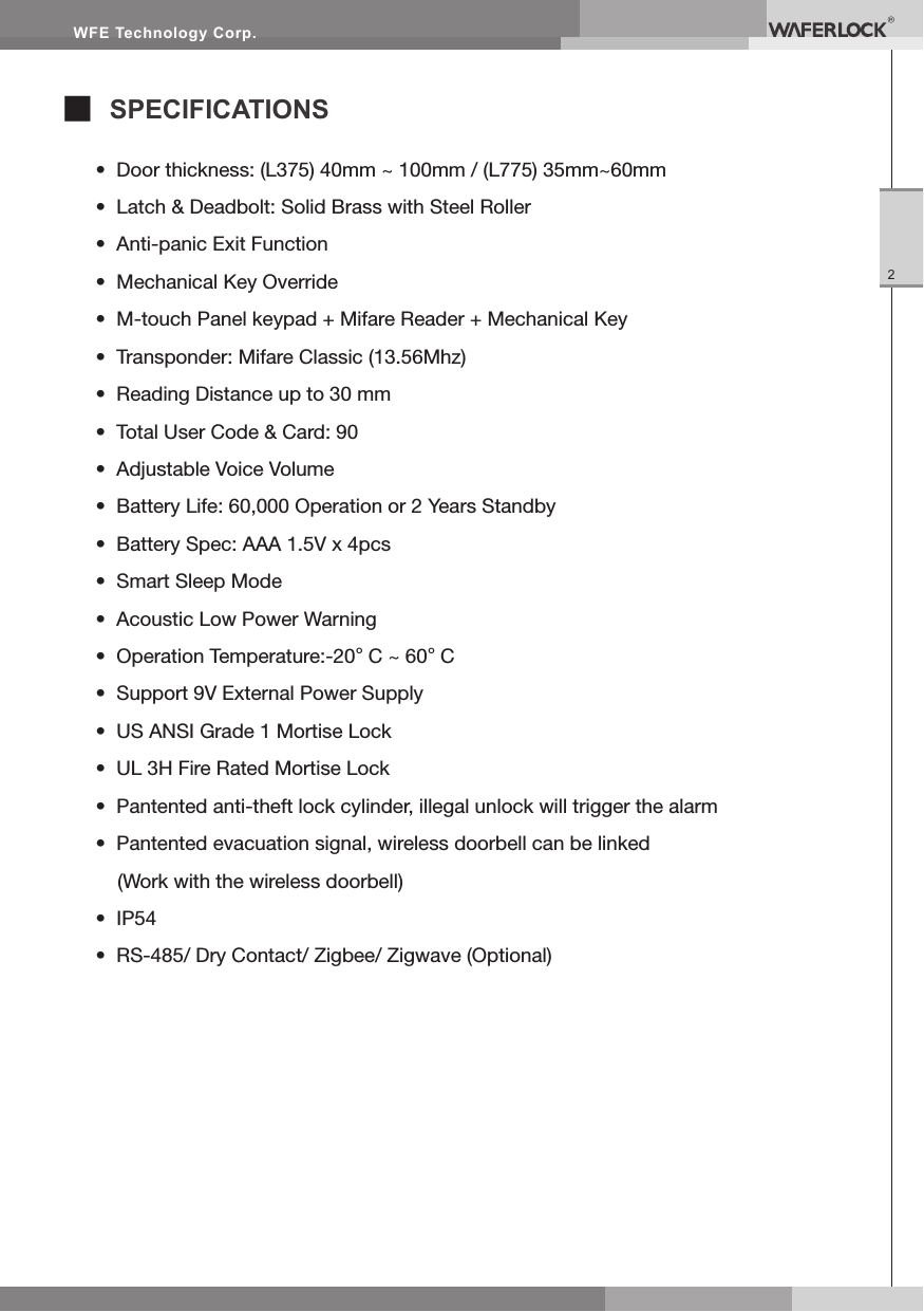 WFE Technology Corp.2■ SPECIFICATIONS• Door thickness: (L375) 40mm ~ 100mm / (L775) 35mm~60mm• Latch & Deadbolt: Solid Brass with Steel Roller• Anti-panic Exit Function• Mechanical Key Override• M-touch Panel keypad + Mifare Reader + Mechanical Key• Transponder: Mifare Classic (13.56Mhz)• Reading Distance up to 30 mm• Total User Code & Card: 90• Adjustable Voice Volume• Battery Life: 60,000 Operation or 2 Years Standby• Battery Spec: AAA 1.5V x 4pcs• Smart Sleep Mode• Acoustic Low Power Warning• Operation Temperature:-20°C ~ 60°C• Support 9V External Power Supply• US ANSI Grade 1 Mortise Lock• UL 3H Fire Rated Mortise Lock• Pantented anti-theft lock cylinder, illegal unlock will trigger the alarm• Pantented evacuation signal, wireless doorbell can be linked (Work with the wireless doorbell)• IP54• RS-485/ Dry Contact/ Zigbee/ Zigwave (Optional)