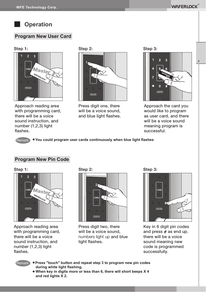 WFE Technology Corp.4■ OperationProgram New User Card● You could program user cards continuously when blue light ashesStep 1:Step 1:Step 2:Step 2:Step 3:Step 3:Approach the card you would like to program as user card, and there will be a voice sound meaning program is successful.Approach reading area with programming card, there will be a voice sound instruction, and number (1,2,3) light ashes.Press digit one, there will be a voice sound, and blue light ashes.● Press "touch" button and repeat step 3 to program new pin codes during white light ashing.● When key in digits more or less than 6, there will short beeps X 4 and red lights X 2.Program New Pin CodeApproach reading area with programming card, there will be a voice sound instruction, and number (1,2,3) light ashes.Press digit two, there will be a voice sound, numbers light up and blue light ashes.Key in 6 digit pin codes and press as end up. there will be a voice sound meaning new code is programmed successfully. RemarkRemark