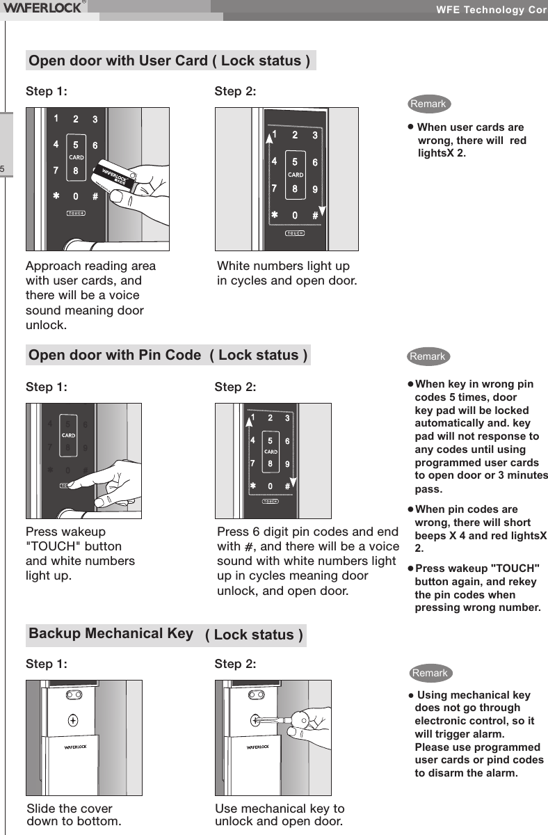 WFE Technology Corp.5Backup Mechanical Key ( Lock status )Step 2:Step 1:Slide the cover down to bottom.Use mechanical key to unlock and open door.● Using mechanical key does not go through electronic control, so it will trigger alarm. Please use programmed user cards or pind codes to disarm the alarm.Open door with User Card ( Lock status )Step 1: Step 2:● When user cards are wrong, there will red lightsX 2.Approach reading area with user cards, and there will be a voice sound meaning door unlock.White numbers light up in cycles and open door.RemarkOpen door with Pin Code ( Lock status )● When key in wrong pin codes 5 times, door key pad will be locked automatically and. key pad will not response to any codes until using programmed user cards to open door or 3 minutes pass.● When pin codes are wrong, there will short beeps X 4 and red lightsX 2.● Press wakeup "TOUCH" button again, and rekey the pin codes when pressing wrong number.Step 2:Press wakeup "TOUCH" button and white numbers light up.Press 6 digit pin codes and end with , and there will be a voice sound with white numbers light up in cycles meaning door unlock, and open door.Step 1:RemarkRemark