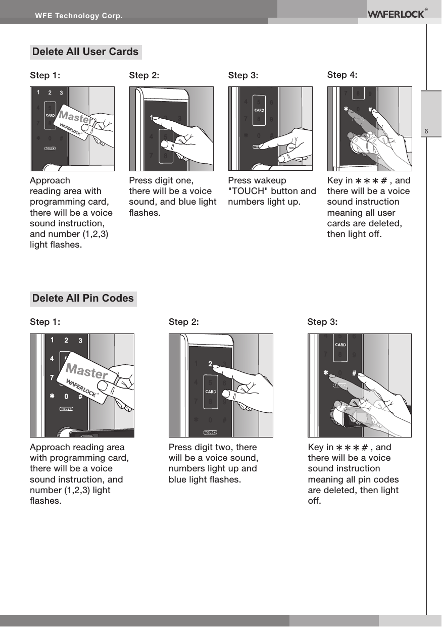 WFE Technology Corp.6Delete All User CardsStep 2: Step 3: Step 4:Press digit one, there will be a voice sound, and blue light ashes.Press wakeup "TOUCH" button and numbers light up.Key in , and there will be a voice sound instruction meaning all user cards are deleted, then light off.Approach reading area with programming card, there will be a voice sound instruction, and number (1,2,3) light ashes.Step 1:Delete All Pin CodesApproach reading area with programming card, there will be a voice sound instruction, and number (1,2,3) light ashes.Step 1: Step 2: Step 3:Press digit two, there will be a voice sound, numbers light up and blue light ashes.Key in , and there will be a voice sound instruction meaning all pin codes are deleted, then light off.