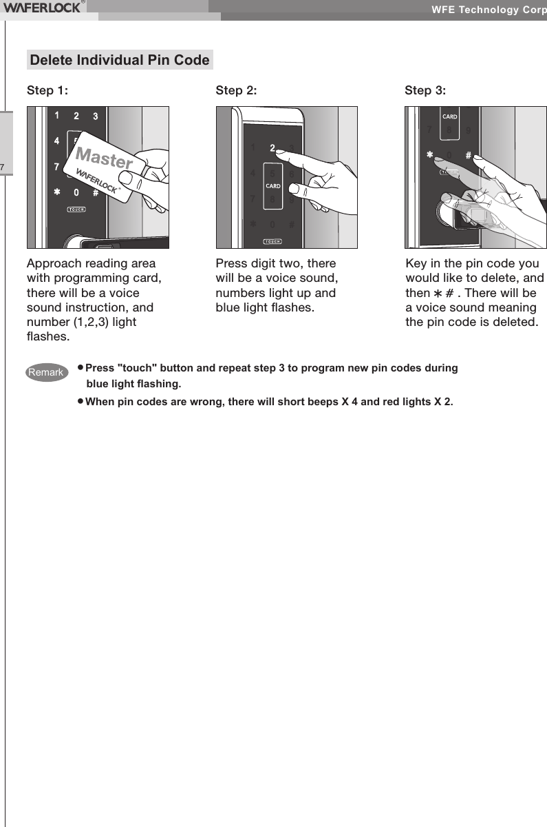 WFE Technology Corp.7● Press "touch" button and repeat step 3 to program new pin codes during blue light ashing.● When pin codes are wrong, there will short beeps X 4 and red lights X 2.Delete Individual Pin CodeStep 1: Step 2: Step 3:Approach reading area with programming card, there will be a voice sound instruction, and number (1,2,3) light ashes.Press digit two, there will be a voice sound, numbers light up and blue light ashes.Key in the pin code you would like to delete, and then . There will be a voice sound meaning the pin code is deleted.Remark