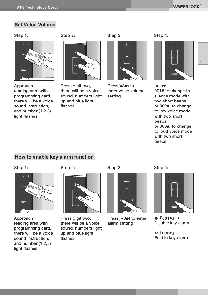 WFE Technology Corp.8Set Voice VolumeApproach reading area with programming card, there will be a voice sound instruction, and number (1,2,3) light ashes.Step 1: Step 2: Step 4:Step 3:Press digit two, there will be a voice sound, numbers light up and blue light ashes.Press( 3) to enter voice volume settingpress:001# to change to silence mode with two short beeps.or 002#, to change to low voice mode with two short beeps.or 003#, to change to loud voice mode with two short beeps.How to enable key alarm functionApproach reading area with programming card, there will be a voice sound instruction, and number (1,2,3) light ashes.Step 1: Step 2: Step 4:Step 3:Press digit two, there will be a voice sound, numbers light up and blue light ashes.Press( 3) to enter alarm setting『001#』:Disable key alarm『002#』:Enable key alarm