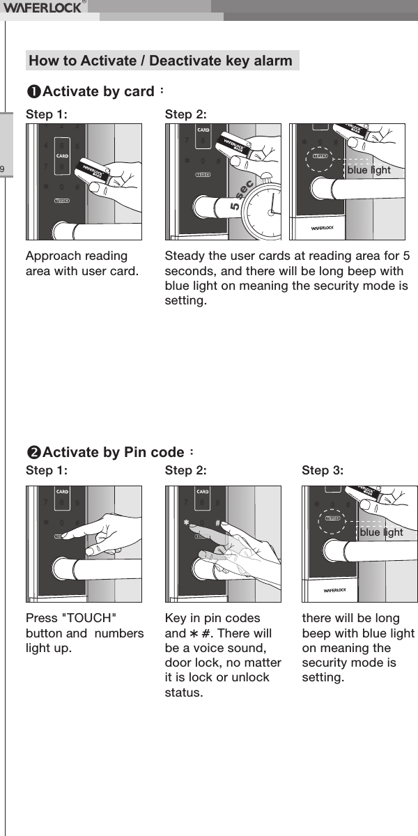 WFE Technology Corp.9Approach reading area with user card.Step 1: Step 2:Steady the user cards at reading area for 5 seconds, and there will be long beep with blue light on meaning the security mode is setting.Press "TOUCH" button and numbers light up.Step 1: Step 2: Step 3:Key in pin codes and . There will be a voice sound, door lock, no matter it is lock or unlock status.there will be long beep with blue light on meaning the security mode is setting.How to Activate / Deactivate key alarmActivate by card:Activate by Pin code:5 secblue lightblue light