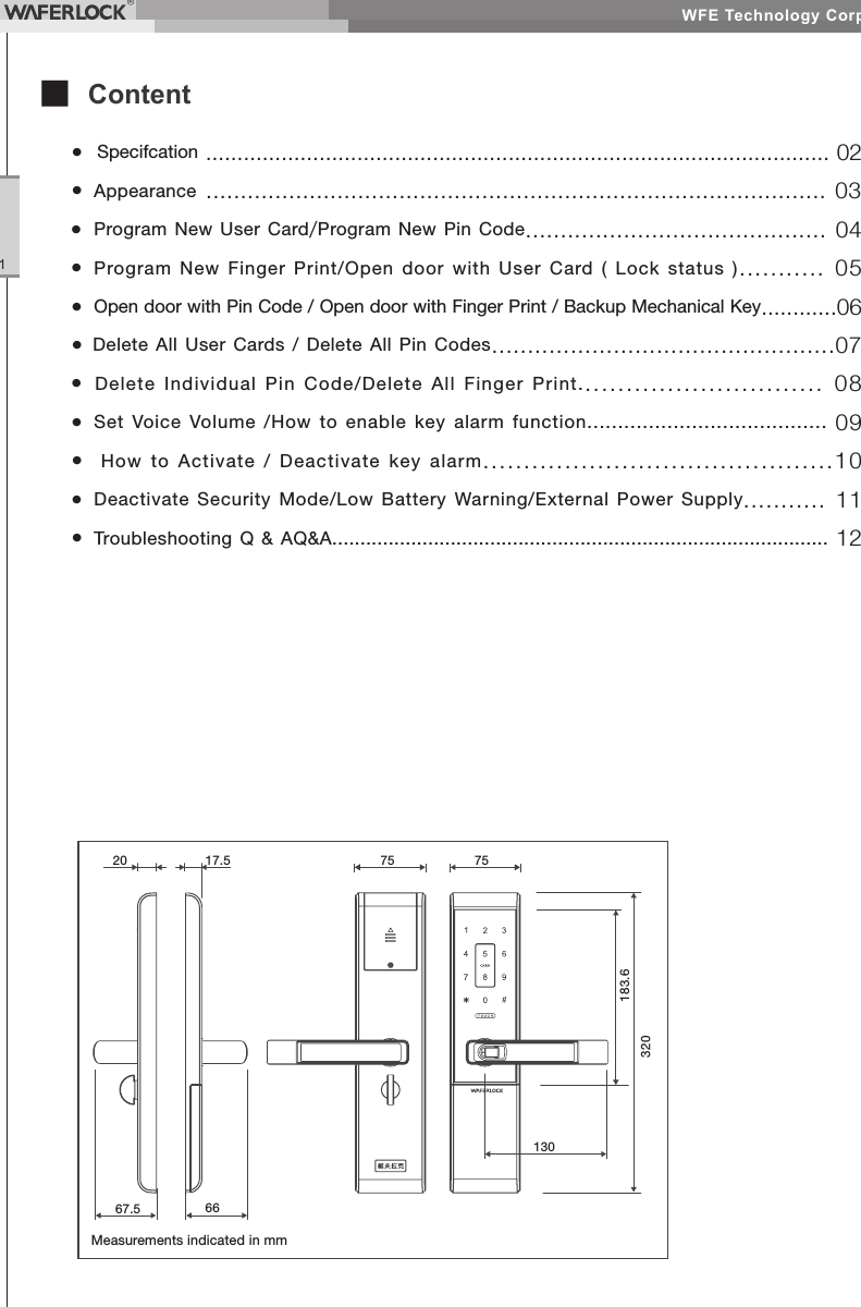 WFE Technology Corp.1■ Content• Specifcation ................................................................................................... 02• Appearance .......................................................................................... 03• Program New User Card/Program New Pin Code........................................... 04• Program New Finger Print/Open door with User Card ( Lock status )........... 05• Open door with Pin Code / Open door with Finger Print / Backup Mechanical Key............06• Delete All User Cards / Delete All Pin Codes................................................07• Delete Individual Pin Code/Delete All Finger Print.............................. 08• Set Voice Volume /How to enable key alarm function....................................... 09• How to Activate / Deactivate key alarm...........................................10• Deactivate Security Mode/Low Battery Warning/External Power Supply........... 11• Troubleshooting Q & AQ&A........................................................................................ 12Measurements indicated in mm20 17.5 751307567.5 66183.6320