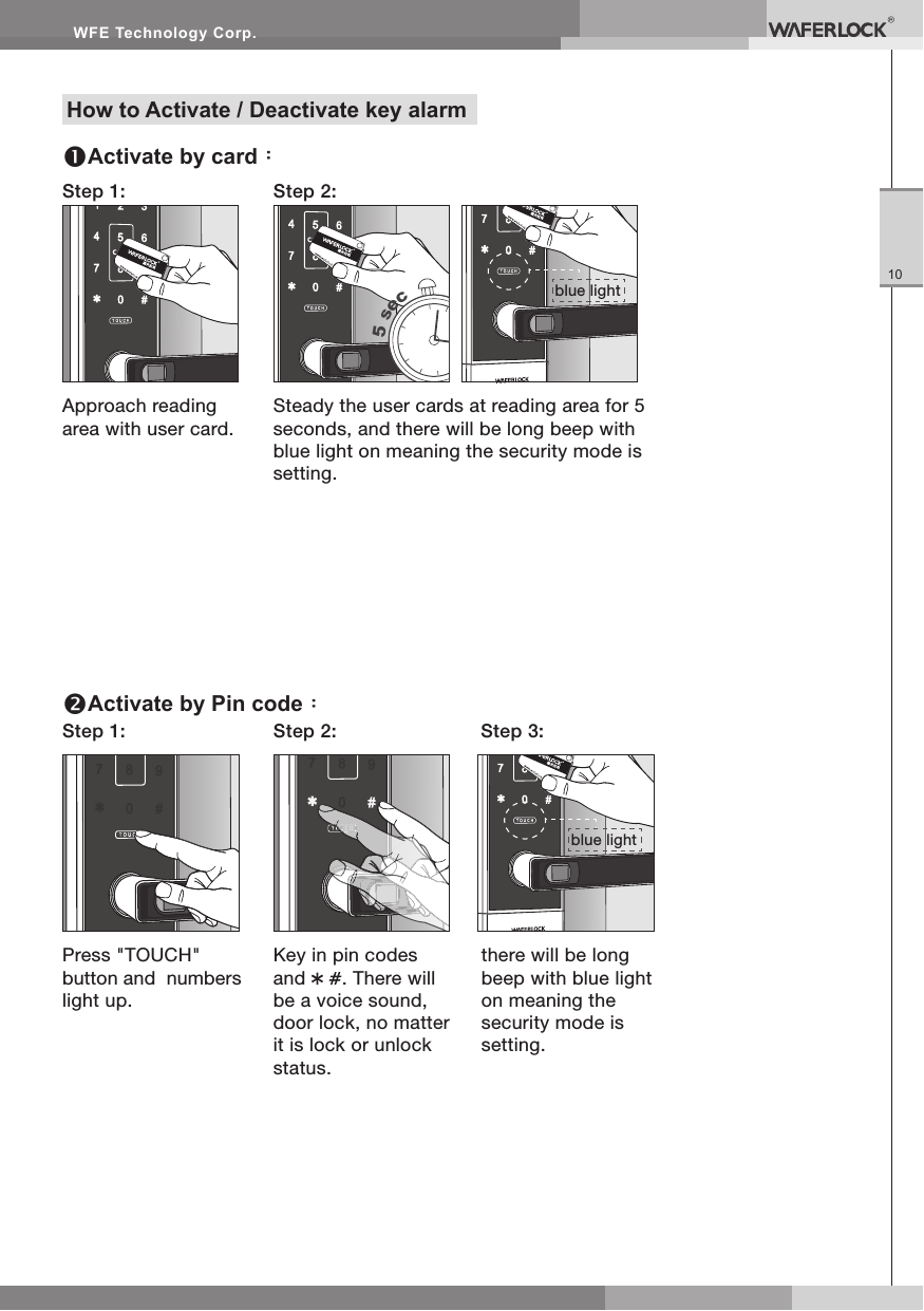 WFE Technology Corp.10Approach reading area with user card.Step 1: Step 2:Steady the user cards at reading area for 5 seconds, and there will be long beep with blue light on meaning the security mode is setting.5 secPress "TOUCH" button and numbers light up.Step 1: Step 2: Step 3:Key in pin codes and . There will be a voice sound, door lock, no matter it is lock or unlock status.there will be long beep with blue light on meaning the security mode is setting.How to Activate / Deactivate key alarmActivate by card:Activate by Pin code:blue lightblue light