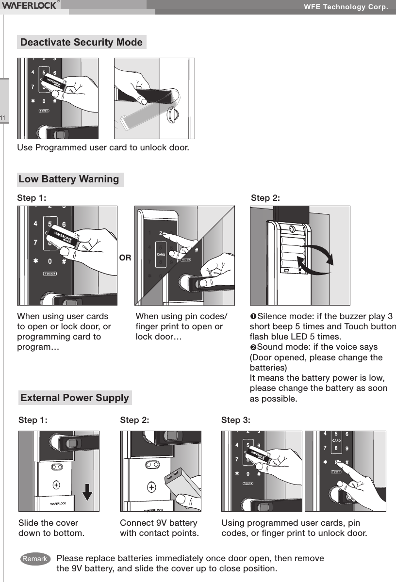 WFE Technology Corp.11Low Battery WarningStep 2:Step 1:When using pin codes/nger print to open or lock door…Silence mode: if the buzzer play 3 short beep 5 times and Touch button ash blue LED 5 times.Sound mode: if the voice says (Door opened, please change the batteries)It means the battery power is low, please change the battery as soon as possible.When using user cards to open or lock door, or programming card to program…ORPlease replace batteries immediately once door open, then remove the 9V battery, and slide the cover up to close position.External Power SupplySlide the cover down to bottom.Step 1: Step 2: Step 3:Connect 9V battery with contact points.Using programmed user cards, pin codes, or nger print to unlock door.Deactivate Security ModeUse Programmed user card to unlock door.Remark