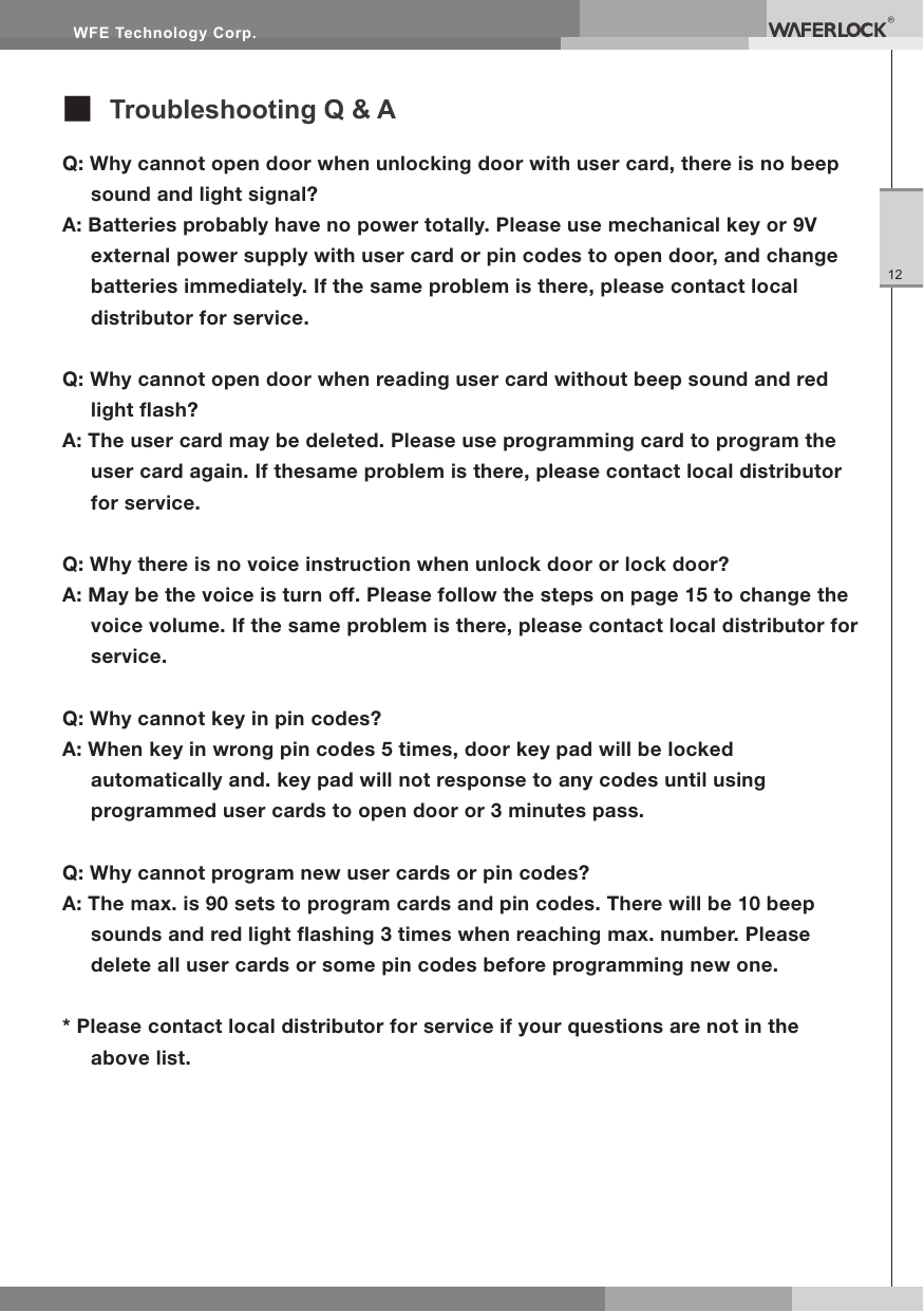WFE Technology Corp.12Q: Why cannot open door when unlocking door with user card, there is no beep sound and light signal?A: Batteries probably have no power totally. Please use mechanical key or 9V external power supply with user card or pin codes to open door, and change batteries immediately. If the same problem is there, please contact local distributor for service.Q: Why cannot open door when reading user card without beep sound and red light ash?A: The user card may be deleted. Please use programming card to program the user card again. If thesame problem is there, please contact local distributor for service.Q: Why there is no voice instruction when unlock door or lock door?A: May be the voice is turn off. Please follow the steps on page 15 to change the voice volume. If the same problem is there, please contact local distributor for service.Q: Why cannot key in pin codes?A: When key in wrong pin codes 5 times, door key pad will be locked automatically and. key pad will not response to any codes until using programmed user cards to open door or 3 minutes pass.Q: Why cannot program new user cards or pin codes?A: The max. is 90 sets to program cards and pin codes. There will be 10 beep sounds and red light ashing 3 times when reaching max. number. Please delete all user cards or some pin codes before programming new one.* Please contact local distributor for service if your questions are not in the above list.■ Troubleshooting Q & A