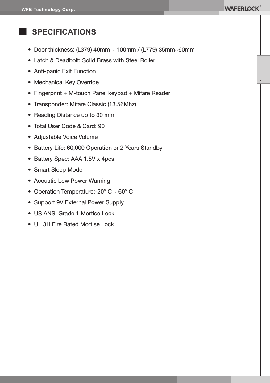 WFE Technology Corp.2■ SPECIFICATIONS• Door thickness: (L379) 40mm ~ 100mm / (L779) 35mm~60mm• Latch & Deadbolt: Solid Brass with Steel Roller• Anti-panic Exit Function• Mechanical Key Override• Fingerprint + M-touch Panel keypad + Mifare Reader• Transponder: Mifare Classic (13.56Mhz)• Reading Distance up to 30 mm• Total User Code & Card: 90• Adjustable Voice Volume• Battery Life: 60,000 Operation or 2 Years Standby• Battery Spec: AAA 1.5V x 4pcs• Smart Sleep Mode• Acoustic Low Power Warning• Operation Temperature:-20°C ~ 60°C• Support 9V External Power Supply• US ANSI Grade 1 Mortise Lock• UL 3H Fire Rated Mortise Lock