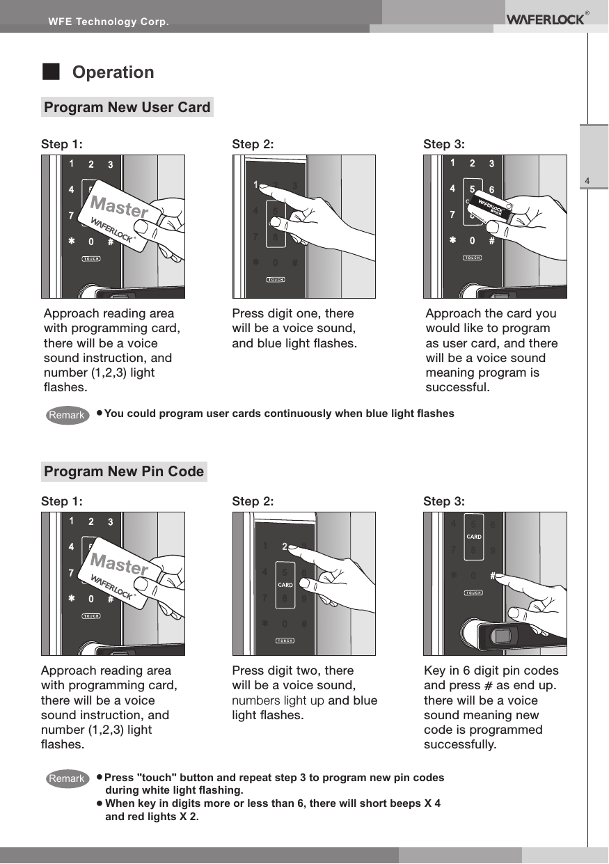WFE Technology Corp.4■ OperationProgram New User Card● You could program user cards continuously when blue light ashesStep 1:Step 1:Step 2:Step 2:Step 3:Step 3:Approach the card you would like to program as user card, and there will be a voice sound meaning program is successful.Approach reading area with programming card, there will be a voice sound instruction, and number (1,2,3) light ashes.Press digit one, there will be a voice sound, and blue light ashes.● Press "touch" button and repeat step 3 to program new pin codes during white light ashing.● When key in digits more or less than 6, there will short beeps X 4 and red lights X 2.Program New Pin CodeApproach reading area with programming card, there will be a voice sound instruction, and number (1,2,3) light ashes.Press digit two, there will be a voice sound, numbers light up and blue light ashes.Key in 6 digit pin codes and press as end up. there will be a voice sound meaning new code is programmed successfully. RemarkRemark