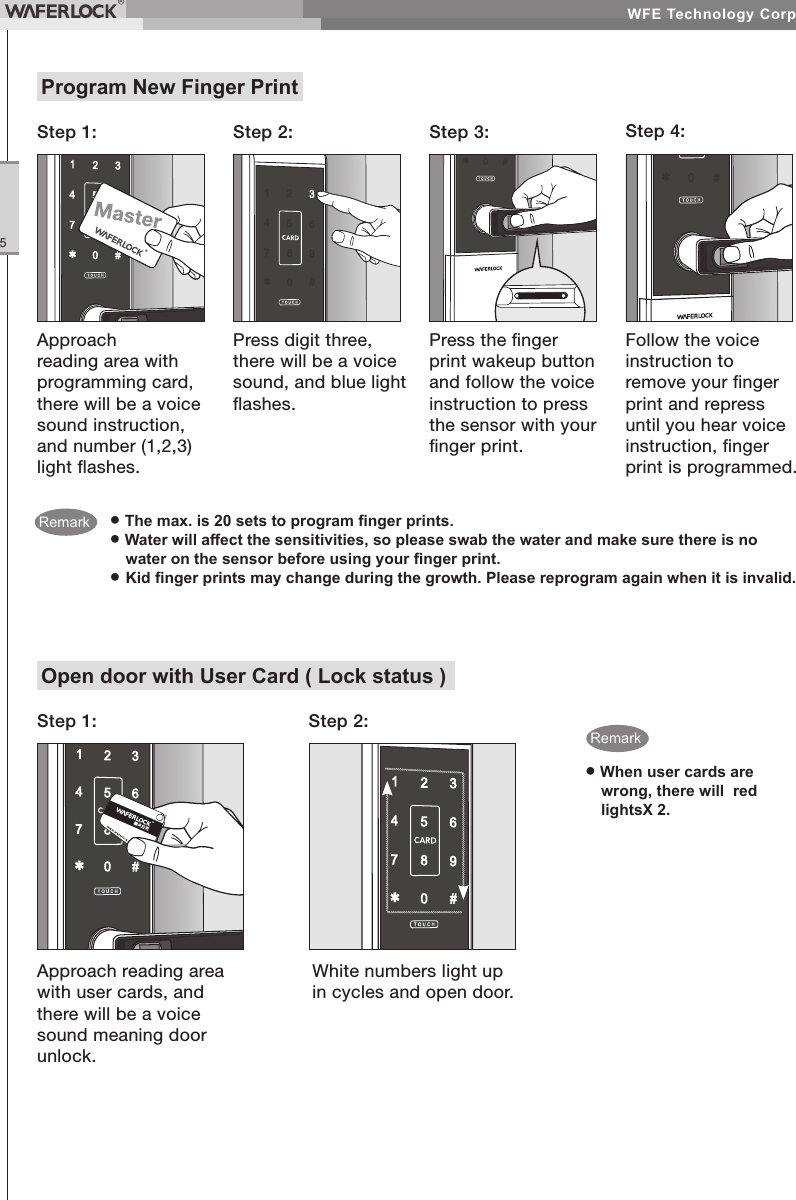WFE Technology Corp.5Open door with User Card ( Lock status )Step 1: Step 2:● When user cards are wrong, there will red lightsX 2.Approach reading area with user cards, and there will be a voice sound meaning door unlock.White numbers light up in cycles and open door.● The max. is 20 sets to program nger prints.● Water will aect the sensitivities, so please swab the water and make sure there is no water on the sensor before using your nger print.● Kid nger prints may change during the growth. Please reprogram again when it is invalid.Program New Finger PrintStep 2: Step 3: Step 4:Press digit three, there will be a voice sound, and blue light ashes.Press the nger print wakeup button and follow the voice instruction to press the sensor with your nger print.Follow the voice instruction to remove your nger print and repress until you hear voice instruction, nger print is programmed.Approach reading area with programming card, there will be a voice sound instruction, and number (1,2,3) light ashes.Step 1:RemarkRemark