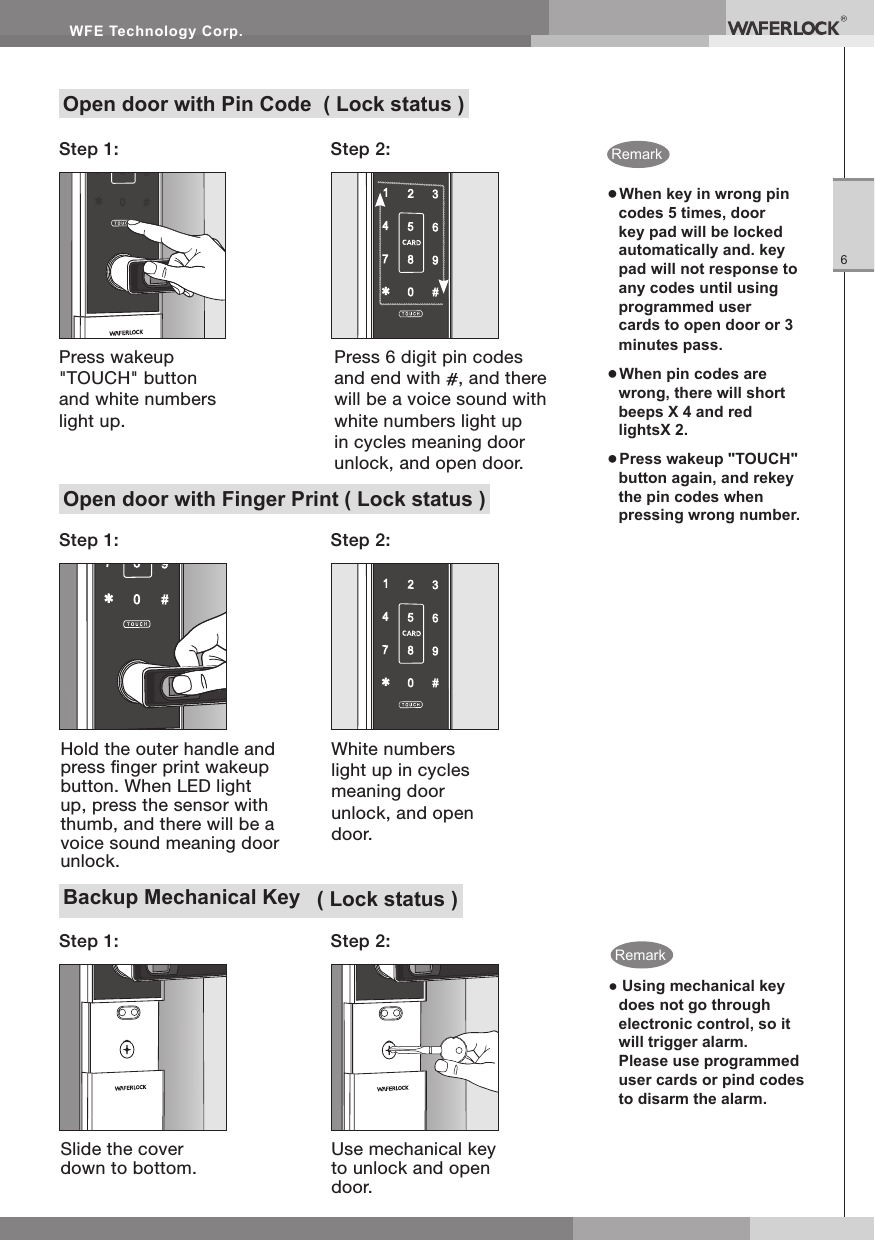 WFE Technology Corp.6Open door with Finger Print ( Lock status )Backup Mechanical Key ( Lock status )Open door with Pin Code ( Lock status )● When key in wrong pin codes 5 times, door key pad will be locked automatically and. key pad will not response to any codes until using programmed user cards to open door or 3 minutes pass.● When pin codes are wrong, there will short beeps X 4 and red lightsX 2.● Press wakeup "TOUCH" button again, and rekey the pin codes when pressing wrong number.Step 2:Step 2:Step 2:Press wakeup "TOUCH" button and white numbers light up.Press 6 digit pin codes and end with , and there will be a voice sound with white numbers light up in cycles meaning door unlock, and open door.Step 1:Step 1:Step 1:Hold the outer handle and press nger print wakeup button. When LED light up, press the sensor with thumb, and there will be a voice sound meaning door unlock.Slide the cover down to bottom.White numbers light up in cycles meaning door unlock, and open door.Use mechanical key to unlock and open door.● Using mechanical key does not go through electronic control, so it will trigger alarm. Please use programmed user cards or pind codes to disarm the alarm.RemarkRemark