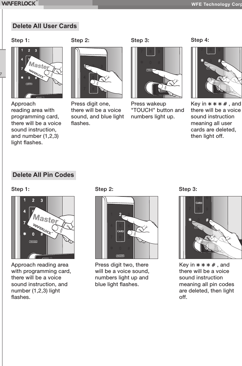 WFE Technology Corp.7Delete All User CardsStep 2: Step 3: Step 4:Press digit one, there will be a voice sound, and blue light ashes.Press wakeup "TOUCH" button and numbers light up.Key in , and there will be a voice sound instruction meaning all user cards are deleted, then light off.Approach reading area with programming card, there will be a voice sound instruction, and number (1,2,3) light ashes.Step 1:Delete All Pin CodesApproach reading area with programming card, there will be a voice sound instruction, and number (1,2,3) light ashes.Step 1: Step 2: Step 3:Press digit two, there will be a voice sound, numbers light up and blue light ashes.Key in , and there will be a voice sound instruction meaning all pin codes are deleted, then light off.