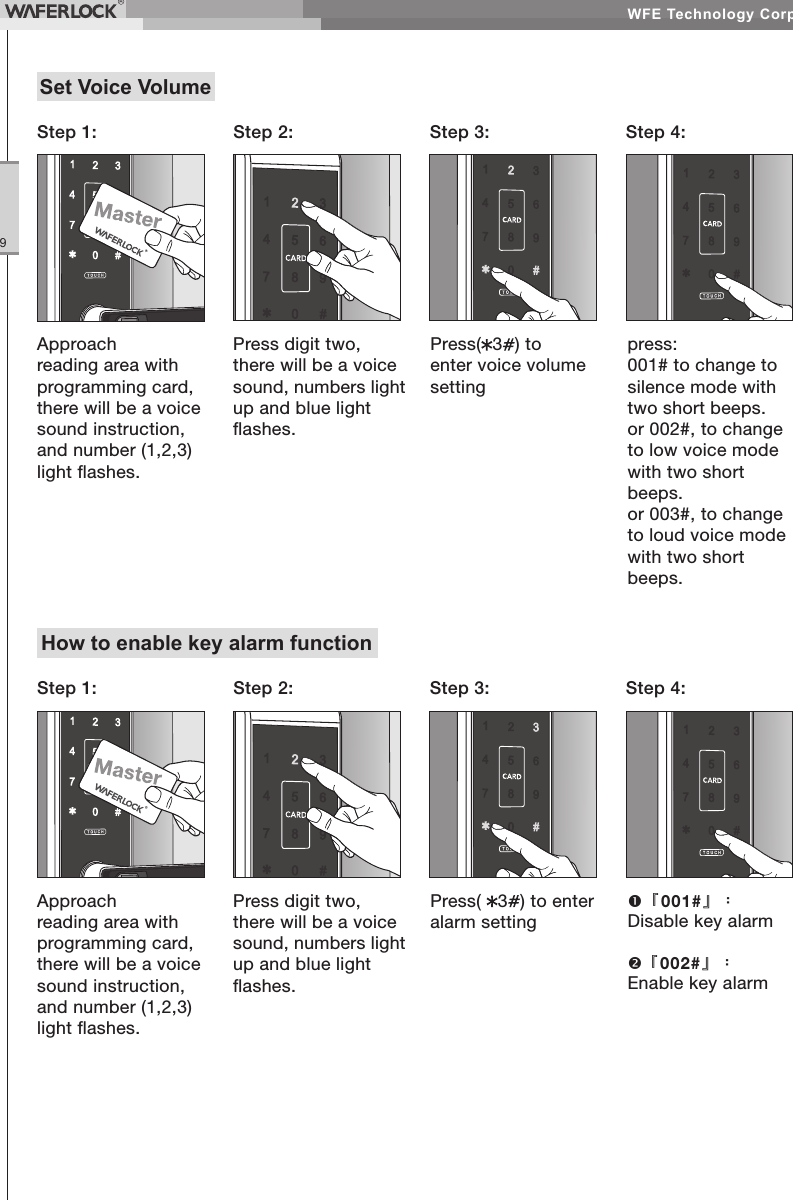 WFE Technology Corp.9Set Voice VolumeApproach reading area with programming card, there will be a voice sound instruction, and number (1,2,3) light ashes.Step 1: Step 2: Step 4:Step 3:Press digit two, there will be a voice sound, numbers light up and blue light ashes.Press( 3) to enter voice volume settingpress:001# to change to silence mode with two short beeps.or 002#, to change to low voice mode with two short beeps.or 003#, to change to loud voice mode with two short beeps.How to enable key alarm functionApproach reading area with programming card, there will be a voice sound instruction, and number (1,2,3) light ashes.Step 1: Step 2: Step 4:Step 3:Press digit two, there will be a voice sound, numbers light up and blue light ashes.Press( 3) to enter alarm setting『001#』:Disable key alarm『002#』:Enable key alarm