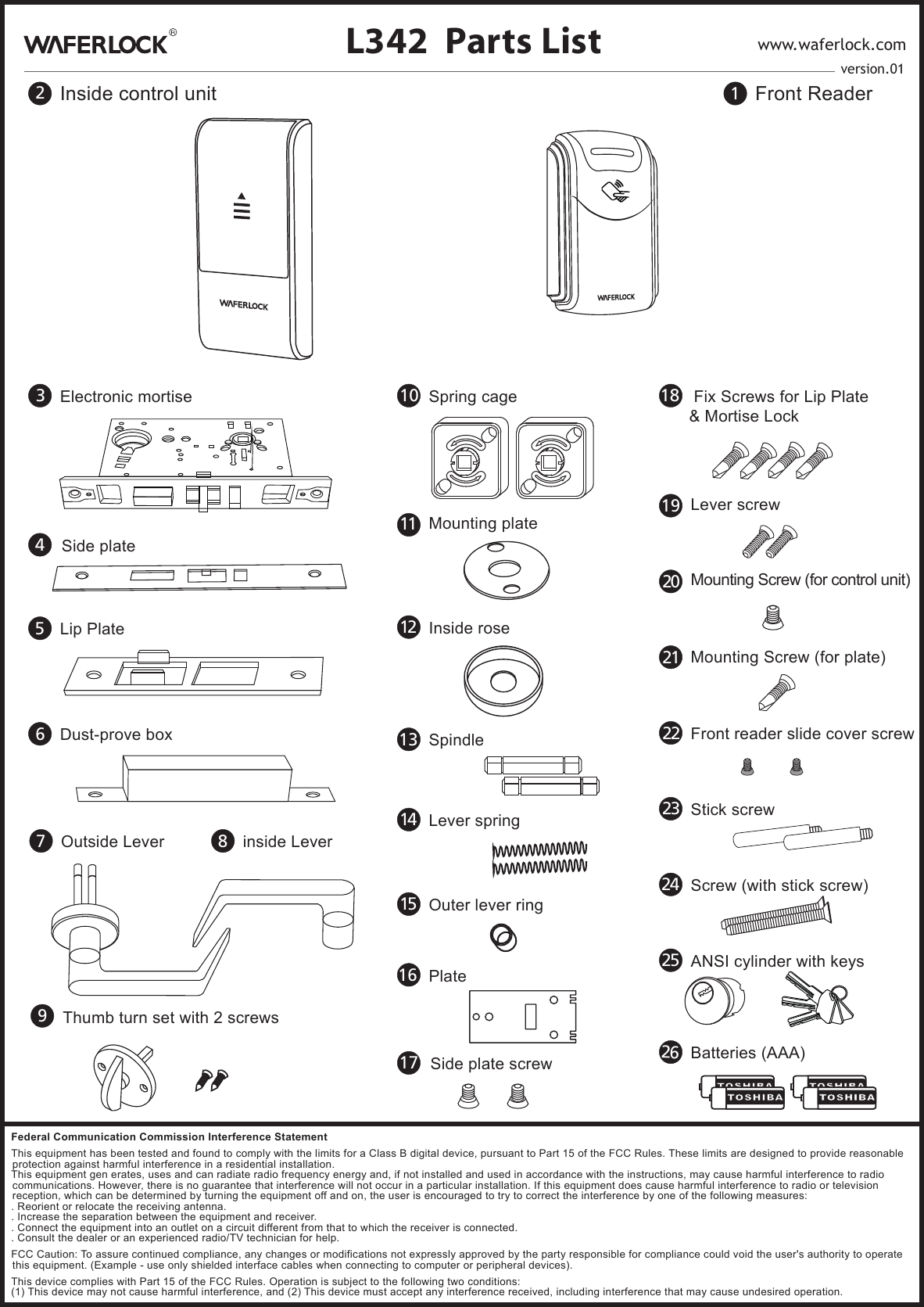 1Front Reader2Inside control unit9Thumb turn set with 2 screwsL342 Parts List www.waferlock.com3Electronic mortise 18  Fix Screws for Lip Plate&amp; Mortise Lock24 Screw (with stick screw)7Outside Lever 8inside Lever5Lip Plate6Dust-prove box25 ANSI cylinder with keys13 Spindle 23 Stick screw16 Plate10 Spring cage26Batteries (AAA)22 Front reader slide cover screw14 Lever spring15 Outer lever ring11 Mounting plate12 Inside roseversion.014Side plate17 Side plate screw20 Mounting Screw (for control unit)21 Mounting Screw (for plate)19 Lever screwFederal Communication Commission Interference StatementThis equipment has been tested and found to comply with the limits for a Class B digital device, pursuant to Part 15 of the FCC Rules. These limits are designed to provide reasonable protection against harmful interference in a residential installation.This equipment gen erates, uses and can radiate radio frequency energy and, if not installed and used in accordance with the instructions, may cause harmful interference to radio communications. However, there is no guarantee that interference will not occur in a particular installation. If this equipment does cause harmful interference to radio or television reception, which can be determined by turning the equipment off and on, the user is encouraged to try to correct the interference by one of the following measures:. Reorient or relocate the receiving antenna.. Increase the separation between the equipment and receiver.. Connect the equipment into an outlet on a circuit different from that to which the receiver is connected.. Consult the dealer or an experienced radio/TV technician for help.FCC Caution: To assure continued compliance, any changes or modifications not expressly approved by the party responsible for compliance could void the user's authority to operate this equipment. (Example - use only shielded interface cables when connecting to computer or peripheral devices).This device complies with Part 15 of the FCC Rules. Operation is subject to the following two conditions:(1) This device may not cause harmful interference, and (2) This device must accept any interference received, including interference that may cause undesired operation.