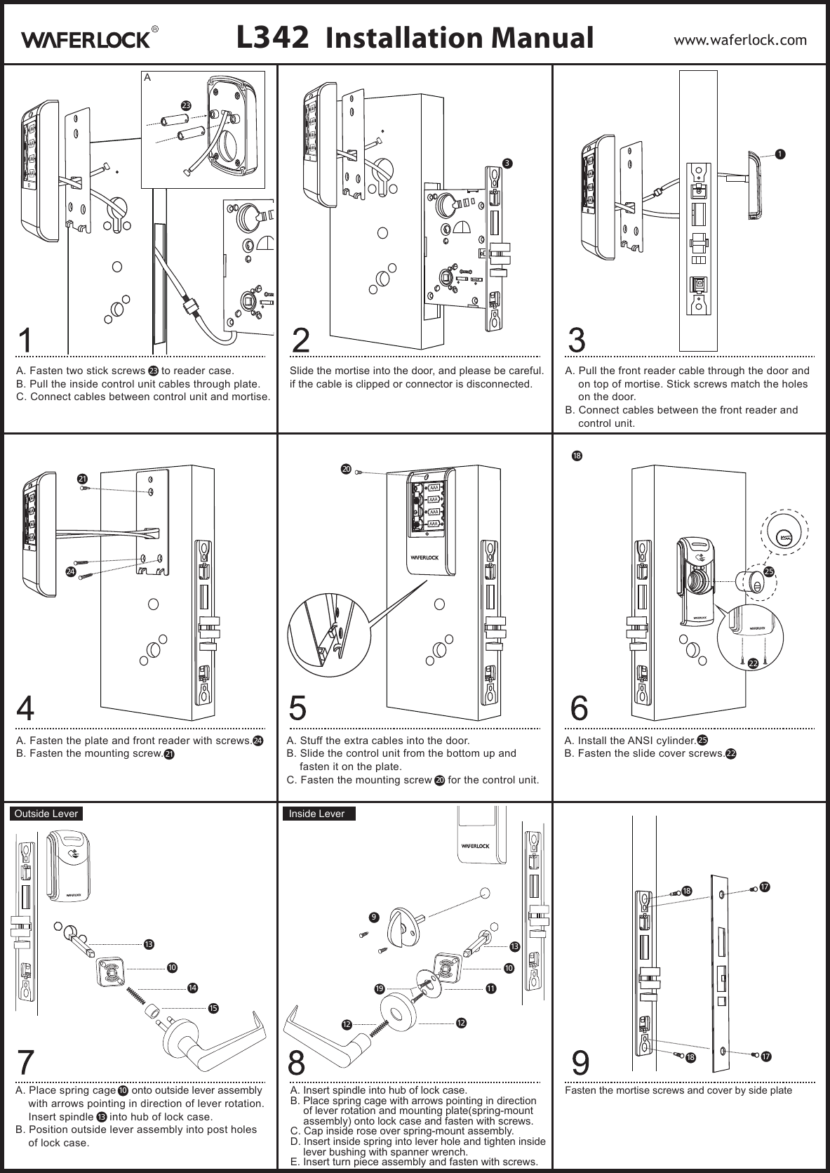 A. Fasten two stick screws     to reader case.B. Pull the inside control unit cables through plate.C. Connect cables between control unit and mortise.Slide the mortise into the door, and please be careful. if the cable is clipped or connector is disconnected.A. Fasten the plate and front reader with screws.B. Fasten the mounting screw.A. Stuff the extra cables into the door.B. Slide the control unit from the bottom up and fasten it on the plate.C. Fasten the mounting screw     for the control unit.A. Install the ANSI cylinder.B. Fasten the slide cover screws.A. Place spring cage     onto outside lever assembly with arrows pointing in direction of lever rotation. Insert spindle     into hub of lock case.B. Position outside lever assembly into post holes of lock case.A. Insert spindle into hub of lock case.B. Place spring cage with arrows pointing in direction  of lever rotation and mounting plate(spring-mount assembly) onto lock case and fasten with screws.C. Cap inside rose over spring-mount assembly.D. Insert inside spring into lever hole and tighten inside lever bushing with spanner wrench.E. Insert turn piece assembly and fasten with screws.Fasten the mortise screws and cover by side plateA. Pull the front reader cable through the door and on top of mortise. Stick screws match the holes on the door.B. Connect cables between the front reader and control unit.21211014131310242418L342 Installation Manual www.waferlock.com1320202525Outside Lever Inside Lever2323A2222131011171818 17199121215