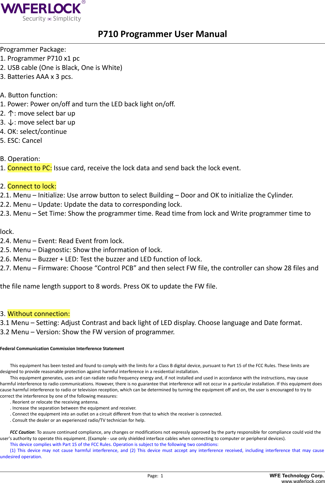      　　　　　　　　　　　　　　　　　　P710 Programmer User ManualProgrammer Package:1. Programmer P710 x1 pc2. USB cable (One is Black, One is White)3. Batteries AAA x 3 pcs.A. Button function:1. Power: Power on/off and turn the LED back light on/off.2. &uarr;: move select bar up3. &darr;: move select bar up4. OK: select/continue5. ESC: CancelB. Operation:1. Connect to PC: Issue card, receive the lock data and send back the lock event.2. Connect to lock:2.1. Menu &ndash; Initialize: Use arrow button to select Building &ndash; Door and OK to initialize the Cylinder.2.2. Menu &ndash; Update: Update the data to corresponding lock.2.3. Menu &ndash; Set Time: Show the programmer time. Read time from lock and Write programmer time to lock.2.4. Menu &ndash; Event: Read Event from lock.2.5. Menu &ndash; Diagnostic: Show the information of lock.2.6. Menu &ndash; Buzzer + LED: Test the buzzer and LED function of lock.2.7. Menu &ndash; Firmware: Choose &ldquo;Control PCB&rdquo; and then select FW file, the controller can show 28 files and the file name length support to 8 words. Press OK to update the FW file.3. Without connection:3.1 Menu &ndash; Setting: Adjust Contrast and back light of LED display. Choose language and Date format.3.2 Menu &ndash; Version: Show the FW version of programmer.Federal Communication Commission Interference StatementThis equipment has been tested and found to comply with the limits for a Class B digital device, pursuant to Part 15 of the FCC Rules. These limits are designed to provide reasonable protection against harmful interference in a residential installation.This equipment generates, uses and can radiate radio frequency energy and, if not installed and used in accordance with the instructions, may cause harmful interference to radio communications. However, there is no guarantee that interference will not occur in a particular installation. If this equipment does cause harmful interference to radio or television reception, which can be determined by turning the equipment off and on, the user is encouraged to try to correct the interference by one of the following measures:. Reorient or relocate the receiving antenna.. Increase the separation between the equipment and receiver.. Connect the equipment into an outlet on a circuit different from that to which the receiver is connected.. Consult the dealer or an experienced radio/TV technician for help.FCC Caution: To assure continued compliance, any changes or modifications not expressly approved by the party responsible for compliance could void the user's authority to operate this equipment. (Example - use only shielded interface cables when connecting to computer or peripheral devices).This device complies with Part 15 of the FCC Rules. Operation is subject to the following two conditions:(1) This device may not cause harmful interference, and (2) This device must accept any interference  received, including interference that may causeundesired operation.                                                                                             Page:  1                          　　                             WFE Technology Corp.www.waferlock.com