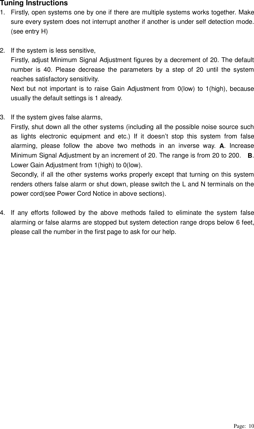 Page: 10 Tuning Instructions 1.  Firstly, open systems one by one if there are multiple systems works together. Make sure every system does not interrupt another if another is under self detection mode. (see entry H)  2.  If the system is less sensitive,   Firstly, adjust Minimum Signal Adjustment figures by a decrement of 20. The default number is 40. Please decrease the parameters by a step of 20 until the system reaches satisfactory sensitivity.   Next but not important is to raise Gain Adjustment from 0(low) to 1(high), because usually the default settings is 1 already.  3.  If the system gives false alarms, Firstly, shut down all the other systems (including all the possible noise source such as lights electronic equipment and etc.) If it doesn’t stop this system from false alarming, please follow the above two methods in an inverse way. A. Increase Minimum Signal Adjustment by an increment of 20. The range is from 20 to 200.    B. Lower Gain Adjustment from 1(high) to 0(low).   Secondly, if all the other systems works properly except that turning on this system renders others false alarm or shut down, please switch the L and N terminals on the power cord(see Power Cord Notice in above sections).  4.  If any efforts followed by the above methods failed to eliminate the system false alarming or false alarms are stopped but system detection range drops below 6 feet, please call the number in the first page to ask for our help.                   