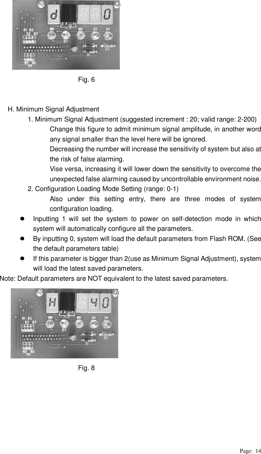 Page: 14                       Fig. 6   H. Minimum Signal Adjustment 1. Minimum Signal Adjustment (suggested increment : 20; valid range: 2-200) Change this figure to admit minimum signal amplitude, in another word any signal smaller than the level here will be ignored.   Decreasing the number will increase the sensitivity of system but also at the risk of false alarming.   Vise versa, increasing it will lower down the sensitivity to overcome the unexpected false alarming caused by uncontrollable environment noise. 2. Configuration Loading Mode Setting (range: 0-1) Also under this setting entry, there are three modes of system configuration loading.     Inputting 1 will set the system to power on self-detection mode in which system will automatically configure all the parameters.     By inputting 0, system will load the default parameters from Flash ROM. (See the default parameters table)   If this parameter is bigger than 2(use as Minimum Signal Adjustment), system will load the latest saved parameters.   Note: Default parameters are NOT equivalent to the latest saved parameters.                       Fig. 8       