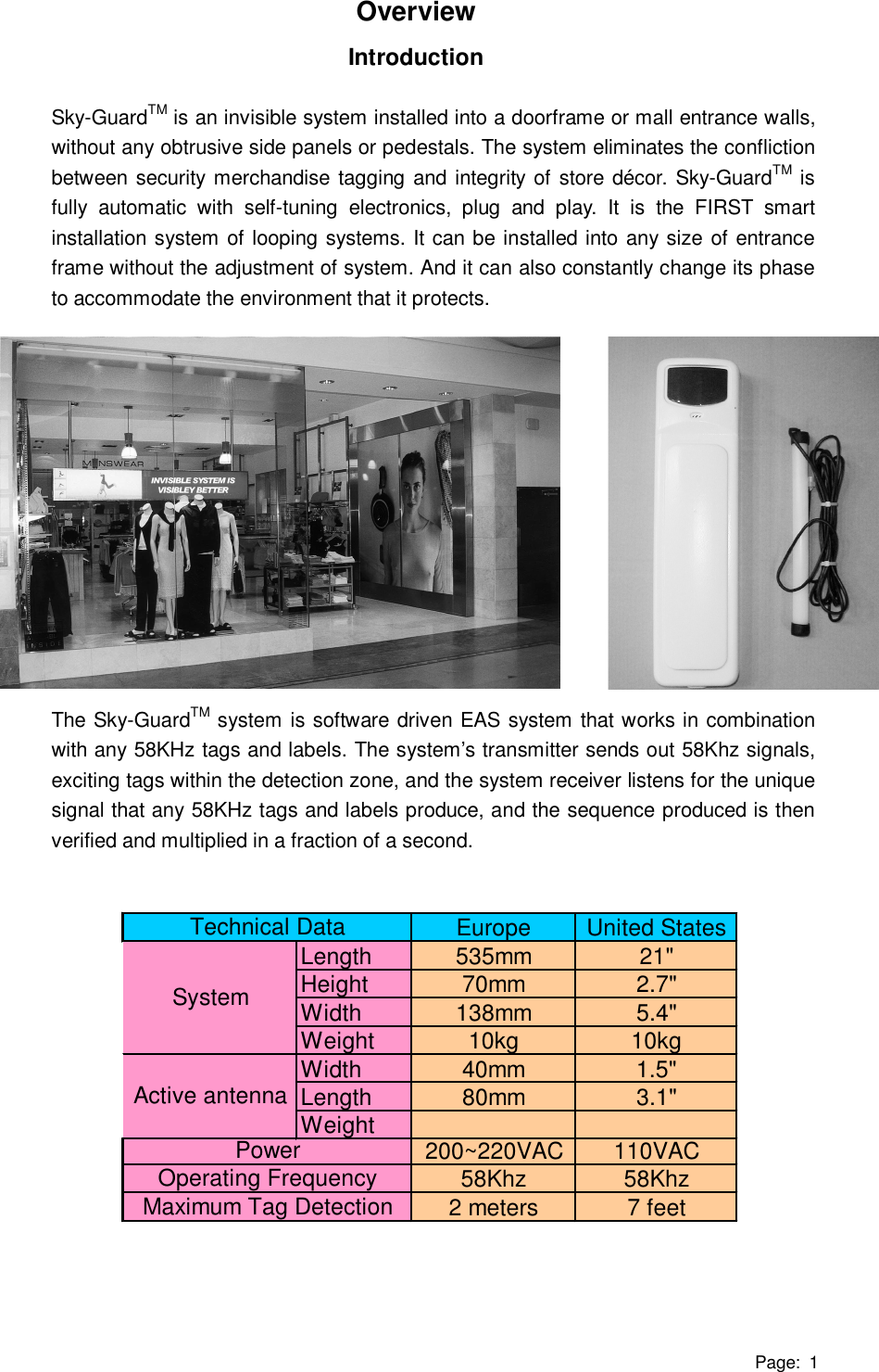 Page: 1 Overview Introduction  Sky-GuardTM is an invisible system installed into a doorframe or mall entrance walls, without any obtrusive side panels or pedestals. The system eliminates the confliction between security merchandise tagging and integrity of store décor. Sky-GuardTM is fully automatic with self-tuning electronics, plug and play. It is the FIRST smart installation system of looping systems. It can be installed into any size of entrance frame without the adjustment of system. And it can also constantly change its phase to accommodate the environment that it protects.               The Sky-GuardTM system is software driven EAS system that works in combination with any 58KHz tags and labels. The system’s transmitter sends out 58Khz signals, exciting tags within the detection zone, and the system receiver listens for the unique signal that any 58KHz tags and labels produce, and the sequence produced is then verified and multiplied in a fraction of a second.               Europe United StatesLength 535mm 21&quot;Height 70mm 2.7&quot;Width 138mm 5.4&quot;Weight 10kg 10kgWidth 40mm 1.5&quot;Length 80mm 3.1&quot;Weight 200~220VAC 110VAC58Khz 58Khz2 meters 7 feetSystemTechnical DataMaximum Tag DetectionActive antennaPowerOperating Frequency  