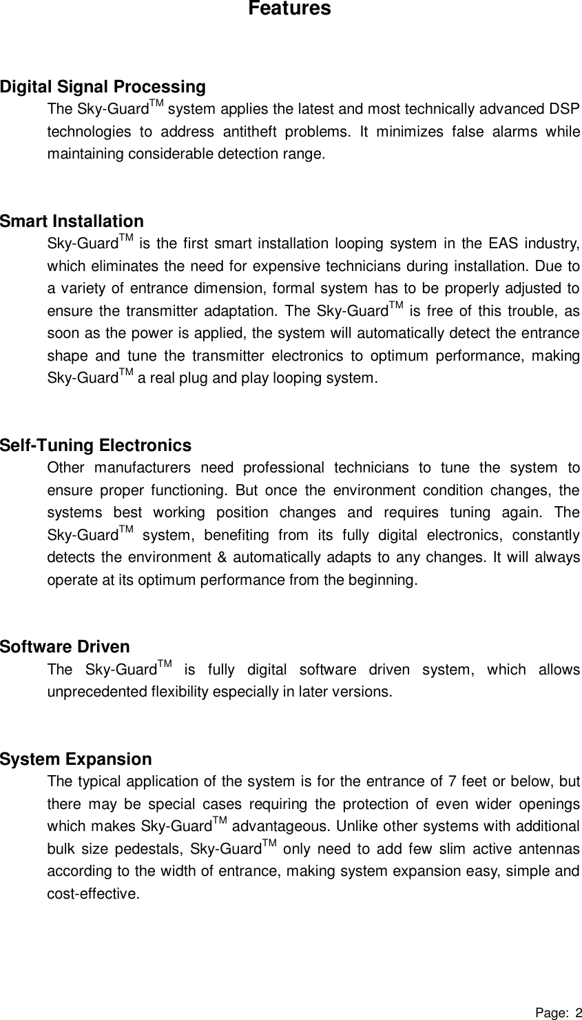 Page: 2 Features   Digital Signal Processing The Sky-GuardTM system applies the latest and most technically advanced DSP technologies to address antitheft problems. It minimizes false alarms while maintaining considerable detection range.   Smart Installation Sky-GuardTM is the first smart installation looping system in the EAS industry, which eliminates the need for expensive technicians during installation. Due to a variety of entrance dimension, formal system has to be properly adjusted to ensure the transmitter adaptation. The Sky-GuardTM is free of this trouble, as soon as the power is applied, the system will automatically detect the entrance shape and tune the transmitter electronics to optimum performance, making Sky-GuardTM a real plug and play looping system.   Self-Tuning Electronics Other manufacturers need professional technicians to tune the system to ensure proper functioning. But once the environment condition changes, the systems best working position changes and requires tuning again. The Sky-GuardTM system, benefiting from its fully digital electronics, constantly detects the environment &amp; automatically adapts to any changes. It will always operate at its optimum performance from the beginning.   Software Driven The Sky-GuardTM is fully digital software driven system, which allows unprecedented flexibility especially in later versions.   System Expansion The typical application of the system is for the entrance of 7 feet or below, but there may be special cases requiring the protection of even wider openings which makes Sky-GuardTM advantageous. Unlike other systems with additional bulk size pedestals, Sky-GuardTM only need to add few slim active antennas according to the width of entrance, making system expansion easy, simple and cost-effective.      