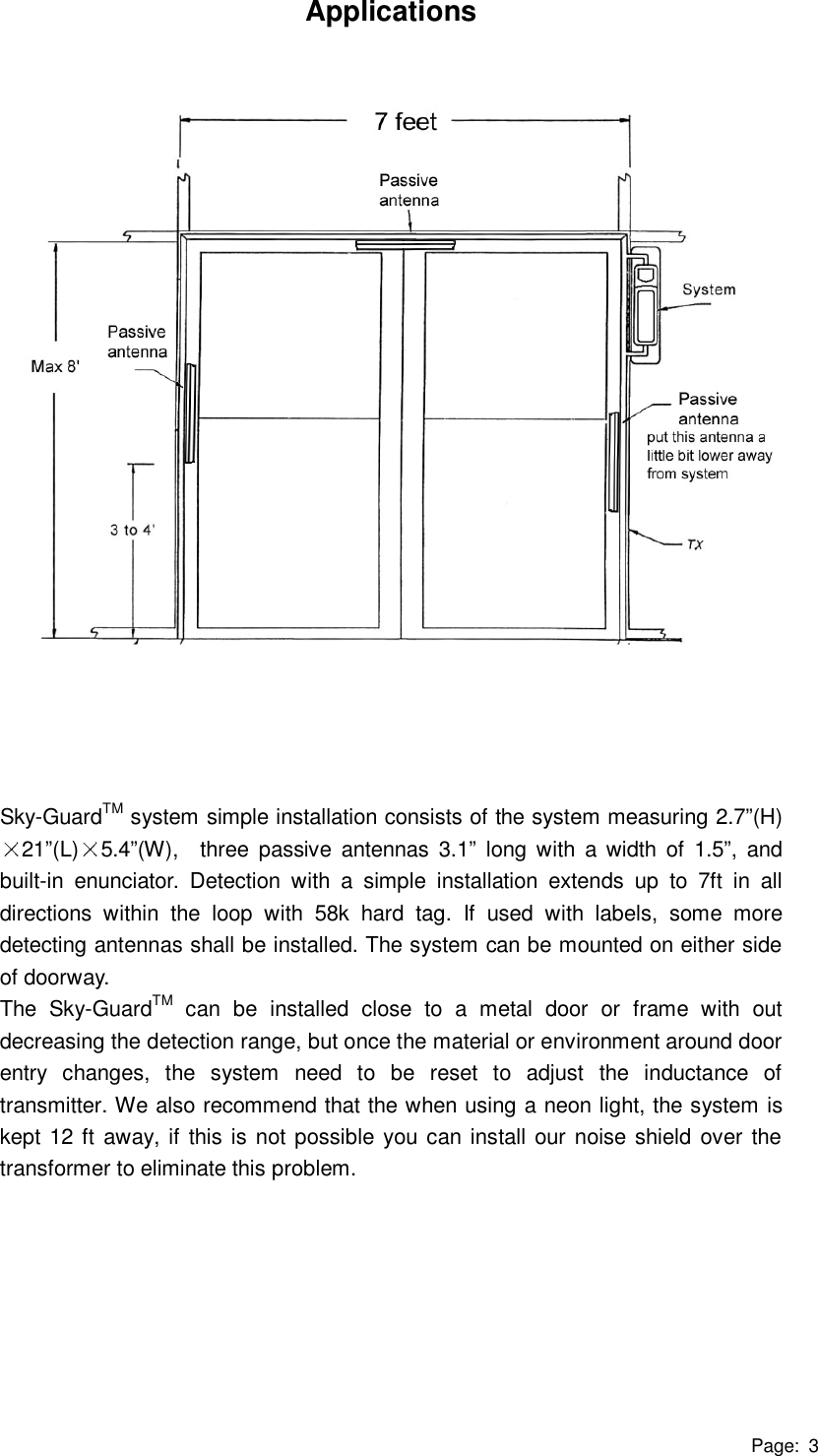 Page: 3 Applications                       Sky-GuardTM system simple installation consists of the system measuring 2.7”(H)21”(L) 5.4”(W),  three passive antennas 3.1” long with a width of 1.5”, and built-in enunciator. Detection with a simple installation extends up to 7ft in all directions within the loop with 58k hard tag. If used with labels, some more detecting antennas shall be installed. The system can be mounted on either side of doorway.   The Sky-GuardTM can be installed close to a metal door or frame with out decreasing the detection range, but once the material or environment around door entry changes, the system need to be reset to adjust the inductance of transmitter. We also recommend that the when using a neon light, the system is kept 12 ft away, if this is not possible you can install our noise shield over the transformer to eliminate this problem. 