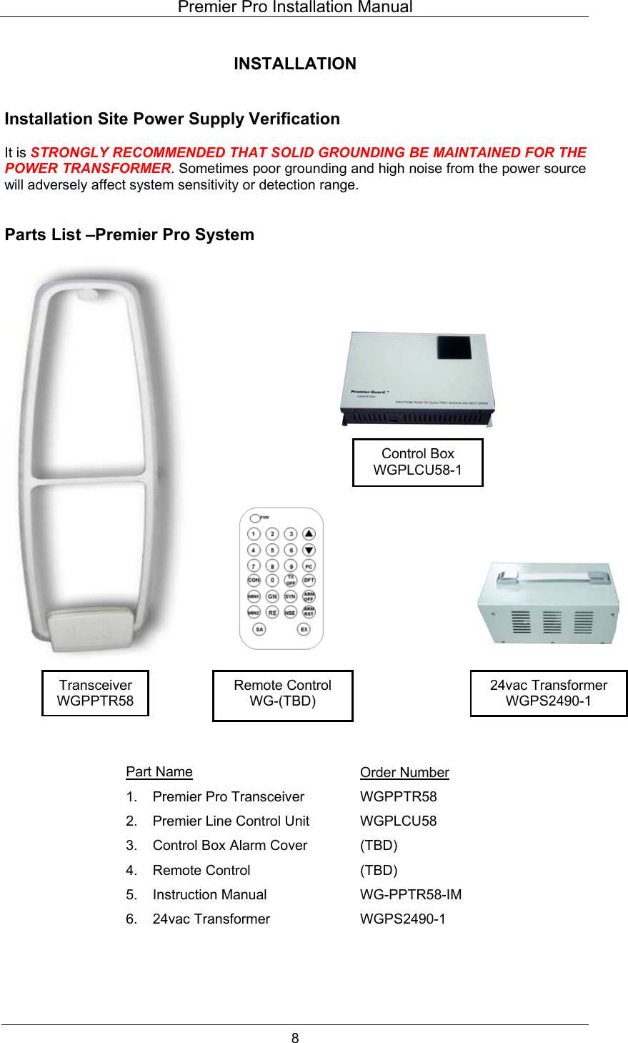 Premier Pro Installation Manual  8  INSTALLATION   Installation Site Power Supply Verification  It is STRONGLY RECOMMENDED THAT SOLID GROUNDING BE MAINTAINED FOR THE POWER TRANSFORMER. Sometimes poor grounding and high noise from the power source will adversely affect system sensitivity or detection range.   Parts List &ndash;Premier Pro System                                 Part Name Order Number 1.  Premier Pro Transceiver  WGPPTR58 2.  Premier Line Control Unit  WGPLCU58 3.  Control Box Alarm Cover  (TBD) 4. Remote Control  (TBD) 5. Instruction Manual  WG-PPTR58-IM 6. 24vac Transformer  WGPS2490-1  Control Box WGPLCU58-1 24vac Transformer WGPS2490-1 Remote Control WG-(TBD) Transceiver WGPPTR58 