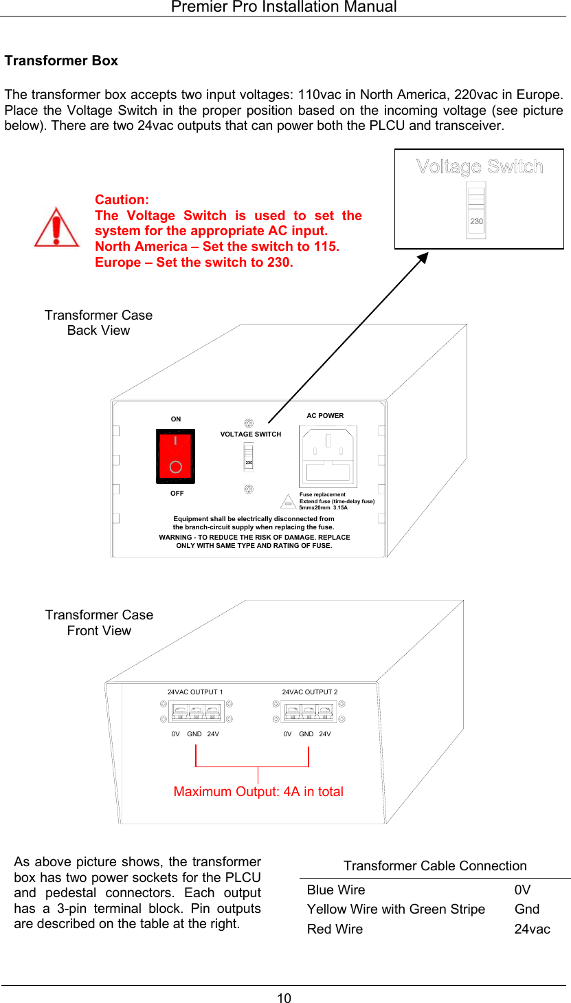 Premier Pro Installation Manual  10  Transformer Box  The transformer box accepts two input voltages: 110vac in North America, 220vac in Europe. Place the Voltage Switch in the proper position based on the incoming voltage (see picture below). There are two 24vac outputs that can power both the PLCU and transceiver.                                                      Transformer Cable Connection Blue Wire Yellow Wire with Green Stripe Red Wire 0V Gnd 24vac Caution: The Voltage Switch is used to set thesystem for the appropriate AC input. North America &ndash; Set the switch to 115. Europe &ndash; Set the switch to 230. Fuse replacementExtend fuse (time-delay fuse)5mmx20mm  3.15AEquipment shall be electrically disconnected from the branch-circuit supply when replacing the fuse.WARNING - TO REDUCE THE RISK OF DAMAGE. REPLACE ONLY WITH SAME TYPE AND RATING OF FUSE.OFFONVOLTAGE SWITCHAC POWER24VAC OUTPUT 20V    GND   24V0V    GND   24V24VAC OUTPUT 1Transformer Case Back View Transformer Case Front View As above picture shows, the transformerbox has two power sockets for the PLCUand pedestal connectors. Each outputhas a 3-pin terminal block. Pin outputsare described on the table at the right.  Maximum Output: 4A in total 