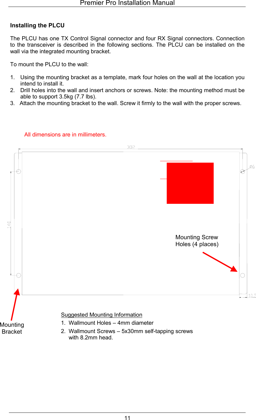 Premier Pro Installation Manual  11  Installing the PLCU  The PLCU has one TX Control Signal connector and four RX Signal connectors. Connection to the transceiver is described in the following sections. The PLCU can be installed on the wall via the integrated mounting bracket.  To mount the PLCU to the wall:  1.  Using the mounting bracket as a template, mark four holes on the wall at the location you intend to install it. 2.  Drill holes into the wall and insert anchors or screws. Note: the mounting method must be able to support 3.5kg (7.7 lbs). 3.   Attach the mounting bracket to the wall. Screw it firmly to the wall with the proper screws.                                        Mounting Screw Holes (4 places) Mounting Bracket All dimensions are in millimeters.Suggested Mounting Information 1.  Wallmount Holes &ndash; 4mm diameter 2.  Wallmount Screws &ndash; 5x30mm self-tapping screws with 8.2mm head.