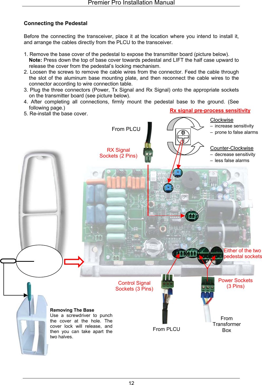 Premier Pro Installation Manual  12  Connecting the Pedestal  Before the connecting the transceiver, place it at the location where you intend to install it, and arrange the cables directly from the PLCU to the transceiver.  1. Remove the base cover of the pedestal to expose the transmitter board (picture below). Note: Press down the top of base cover towards pedestal and LIFT the half case upward to release the cover from the pedestal&rsquo;s locking mechanism. 2. Loosen the screws to remove the cable wires from the connector. Feed the cable through the slot of the aluminum base mounting plate, and then reconnect the cable wires to the connector according to wire connection table. 3. Plug the three connectors (Power, Tx Signal and Rx Signal) onto the appropriate sockets on the transmitter board (see picture below). 4. After completing all connections, firmly mount the pedestal base to the ground. (See following page.) 5. Re-install the base cover.                                          From TransformerBox Removing The Base Use a screwdriver to punchthe cover at the hole. Thecover lock will release, andthen you can take apart thetwo halves. Power Sockets(3 Pins) Control Signal Sockets (3 Pins)RX Signal Sockets (2 Pins)From PLCUEither of the two pedestal socketsClockwise  &ndash; increase sensitivity &ndash;  prone to false alarms Counter-Clockwise  &ndash; decrease sensitivity &ndash;  less false alarms Rx signal pre-process sensitivityFrom PLCU