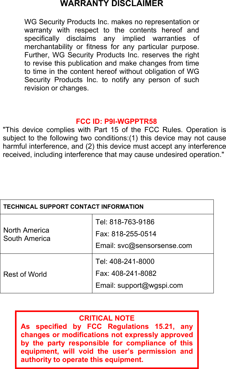                                TECHNICAL SUPPORT CONTACT INFORMATION  North America South America Tel: 818-763-9186 Fax: 818-255-0514 Email: svc@sensorsense.com   Rest of World Tel: 408-241-8000 Fax: 408-241-8082 Email: support@wgspi.com               WARRANTY DISCLAIMER  WG Security Products Inc. makes no representation orwarranty with respect to the contents hereof andspecifically disclaims any implied warranties ofmerchantability or fitness for any particular purpose.Further, WG Security Products Inc. reserves the rightto revise this publication and make changes from timeto time in the content hereof without obligation of WGSecurity Products Inc. to notify any person of suchrevision or changes. CRITICAL NOTE As specified by FCC Regulations 15.21, anychanges or modifications not expressly approvedby the party responsible for compliance of thisequipment, will void the user&rsquo;s permission andauthority to operate this equipment.   FCC ID: P9I-WGPPTR58 "This device complies with Part 15 of the FCC Rules. Operation issubject to the following two conditions:(1) this device may not causeharmful interference, and (2) this device must accept any interferencereceived, including interference that may cause undesired operation."  