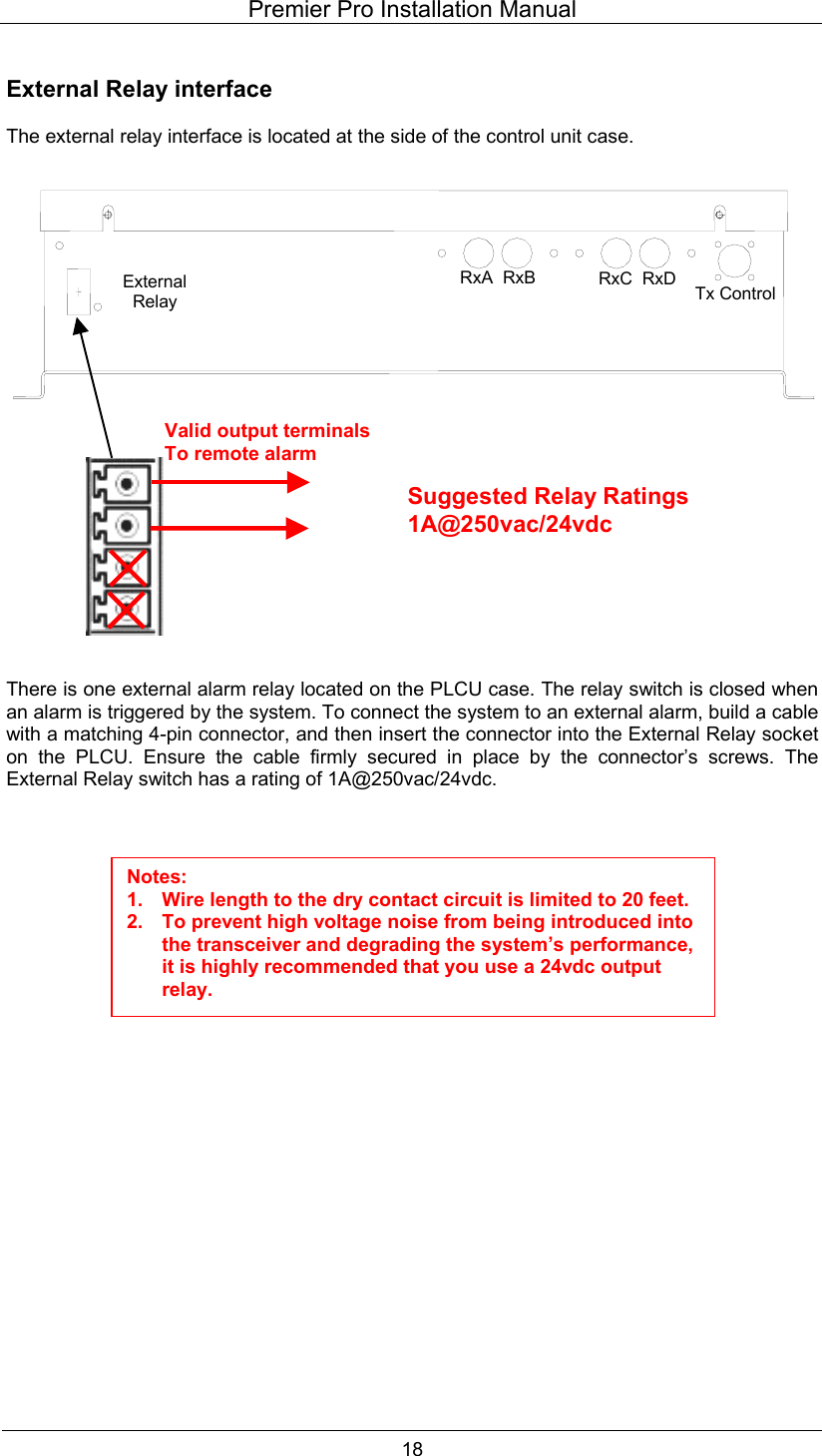 Premier Pro Installation Manual  18  External Relay interface  The external relay interface is located at the side of the control unit case.                       There is one external alarm relay located on the PLCU case. The relay switch is closed when an alarm is triggered by the system. To connect the system to an external alarm, build a cable with a matching 4-pin connector, and then insert the connector into the External Relay socket on the PLCU. Ensure the cable firmly secured in place by the connector&rsquo;s screws. The External Relay switch has a rating of 1A@250vac/24vdc.                         Valid output terminalsTo remote alarm Suggested Relay Ratings 1A@250vac/24vdc Notes: 1.  Wire length to the dry contact circuit is limited to 20 feet. 2.  To prevent high voltage noise from being introduced into the transceiver and degrading the system&rsquo;s performance, it is highly recommended that you use a 24vdc output relay. RxA  RxB RxC  RxD  Tx Control External Relay 