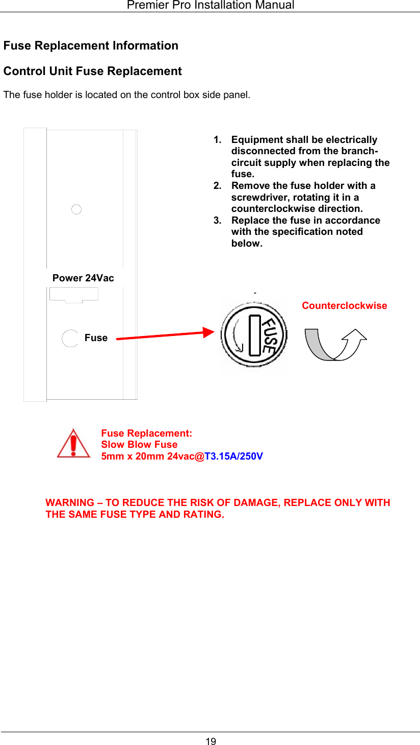 Premier Pro Installation Manual  19  Fuse Replacement Information  Control Unit Fuse Replacement  The fuse holder is located on the control box side panel.                                             1. Equipment shall be electrically disconnected from the branch-circuit supply when replacing the fuse. 2.  Remove the fuse holder with a screwdriver, rotating it in a counterclockwise direction. 3.  Replace the fuse in accordance with the specification noted below. Fuse Replacement:Slow Blow Fuse 5mm x 20mm 24vac@T3.15A/250V WARNING &ndash; TO REDUCE THE RISK OF DAMAGE, REPLACE ONLY WITH THE SAME FUSE TYPE AND RATING. Counterclockwise Power 24Vac Fuse 
