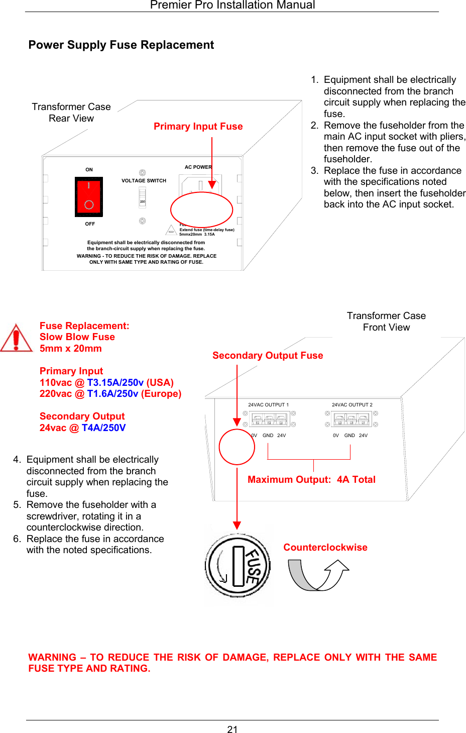 Premier Pro Installation Manual  21  Power Supply Fuse Replacement                                                      WARNING &ndash; TO REDUCE THE RISK OF DAMAGE, REPLACE ONLY WITH THE SAME FUSE TYPE AND RATING.  Fuse replacementExtend fuse (time-delay fuse)5mmx20mm  3.15AEquipment shall be electrically disconnected from the branch-circuit supply when replacing the fuse.WARNING - TO REDUCE THE RISK OF DAMAGE. REPLACE ONLY WITH SAME TYPE AND RATING OF FUSE.OFFONVOLTAGE SWITCHAC POWERPrimary Input Fuse 24VAC OUTPUT 20V    GND   24V0V    GND   24V24VAC OUTPUT 1Secondary Output Fuse Transformer Case Rear View Maximum Output:  4A Total Fuse Replacement: Slow Blow Fuse 5mm x 20mm  Primary Input 110vac @ T3.15A/250v (USA) 220vac @ T1.6A/250v (Europe)  Secondary Output 24vac @ T4A/250V Counterclockwise Transformer Case Front View 1.  Equipment shall be electrically disconnected from the branch circuit supply when replacing the fuse. 2.  Remove the fuseholder from the main AC input socket with pliers, then remove the fuse out of the fuseholder. 3.  Replace the fuse in accordance with the specifications noted below, then insert the fuseholder back into the AC input socket. 4.  Equipment shall be electrically disconnected from the branch circuit supply when replacing the fuse. 5.  Remove the fuseholder with a screwdriver, rotating it in a counterclockwise direction. 6.  Replace the fuse in accordance with the noted specifications. 