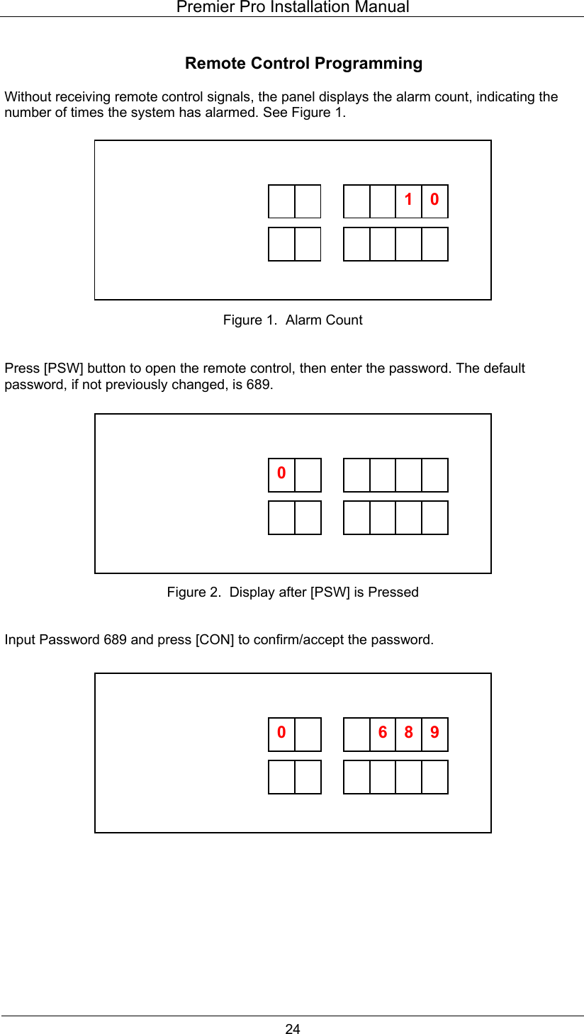 Premier Pro Installation Manual  24  Remote Control Programming  Without receiving remote control signals, the panel displays the alarm count, indicating the number of times the system has alarmed. See Figure 1.             Figure 1.  Alarm Count   Press [PSW] button to open the remote control, then enter the password. The default password, if not previously changed, is 689.             Figure 2.  Display after [PSW] is Pressed   Input Password 689 and press [CON] to confirm/accept the password.                           01         0                 0   6  98