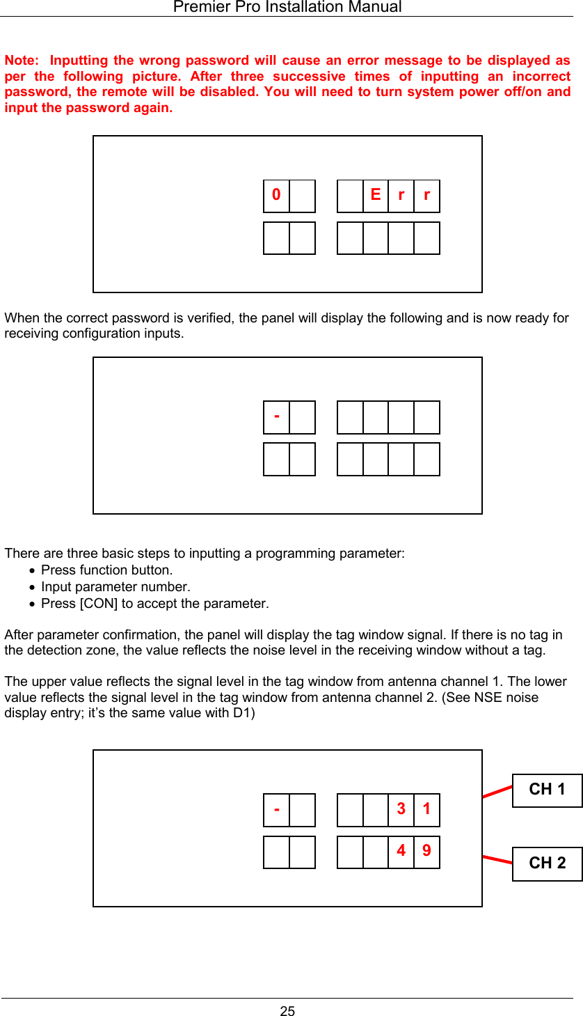 Premier Pro Installation Manual  25  Note:  Inputting the wrong password will cause an error message to be displayed as per the following picture. After three successive times of inputting an incorrect password, the remote will be disabled. You will need to turn system power off/on and input the password again.            When the correct password is verified, the panel will display the following and is now ready for receiving configuration inputs.            There are three basic steps to inputting a programming parameter: &bull;  Press function button. &bull;  Input parameter number. &bull;  Press [CON] to accept the parameter.  After parameter confirmation, the panel will display the tag window signal. If there is no tag in the detection zone, the value reflects the noise level in the receiving window without a tag.  The upper value reflects the signal level in the tag window from antenna channel 1. The lower value reflects the signal level in the tag window from antenna channel 2. (See NSE noise display entry; it&rsquo;s the same value with D1)               CH 1CH 2         0   E  rr         -                94-       13