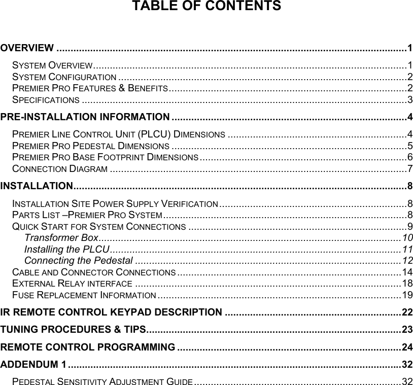  TABLE OF CONTENTS   OVERVIEW .............................................................................................................................1 SYSTEM OVERVIEW................................................................................................................1 SYSTEM CONFIGURATION .......................................................................................................2 PREMIER PRO FEATURES &amp; BENEFITS.....................................................................................2 SPECIFICATIONS ....................................................................................................................3 PRE-INSTALLATION INFORMATION ....................................................................................4 PREMIER LINE CONTROL UNIT (PLCU) DIMENSIONS ................................................................4 PREMIER PRO PEDESTAL DIMENSIONS ....................................................................................5 PREMIER PRO BASE FOOTPRINT DIMENSIONS ..........................................................................6 CONNECTION DIAGRAM ..........................................................................................................7 INSTALLATION.......................................................................................................................8 INSTALLATION SITE POWER SUPPLY VERIFICATION ...................................................................8 PARTS LIST &ndash;PREMIER PRO SYSTEM.......................................................................................8 QUICK START FOR SYSTEM CONNECTIONS ..............................................................................9 Transformer Box............................................................................................................10 Installing the PLCU........................................................................................................11 Connecting the Pedestal ...............................................................................................12 CABLE AND CONNECTOR CONNECTIONS ................................................................................14 EXTERNAL RELAY INTERFACE ...............................................................................................18 FUSE REPLACEMENT INFORMATION .......................................................................................19 IR REMOTE CONTROL KEYPAD DESCRIPTION ...............................................................22 TUNING PROCEDURES &amp; TIPS...........................................................................................23 REMOTE CONTROL PROGRAMMING ................................................................................24 ADDENDUM 1 .......................................................................................................................32 PEDESTAL SENSITIVITY ADJUSTMENT GUIDE ..........................................................................32   