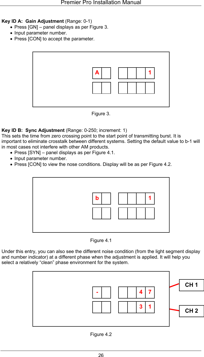 Premier Pro Installation Manual  26  Key ID A:  Gain Adjustment (Range: 0-1) &bull;  Press [GN] &ndash; panel displays as per Figure 3. &bull;  Input parameter number. &bull;  Press [CON] to accept the parameter.            Figure 3.   Key ID B:  Sync Adjustment (Range: 0-250; increment: 1) This sets the time from zero crossing point to the start point of transmitting burst. It is important to eliminate crosstalk between different systems. Setting the default value to b-1 will in most cases not interfere with other AM products. &bull;  Press [SYN] &ndash; panel displays as per Figure 4.1. &bull;  Input parameter number. &bull;  Press [CON] to view the nose conditions. Display will be as per Figure 4.2.            Figure 4.1  Under this entry, you can also see the different noise condition (from the light segment display and number indicator) at a different phase when the adjustment is applied. It will help you select a relatively &ldquo;clean&rdquo; phase environment for the system.            Figure 4.2  CH 1CH 2         A      1          b      1        13-       74