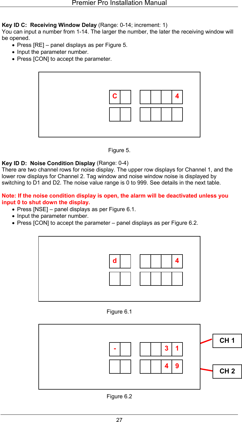 Premier Pro Installation Manual  27  Key ID C:  Receiving Window Delay (Range: 0-14; increment: 1) You can input a number from 1-14. The larger the number, the later the receiving window will be opened. &bull;  Press [RE] &ndash; panel displays as per Figure 5. &bull;  Input the parameter number. &bull;  Press [CON] to accept the parameter.            Figure 5.  Key ID D:  Noise Condition Display (Range: 0-4) There are two channel rows for noise display. The upper row displays for Channel 1, and the lower row displays for Channel 2. Tag window and noise window noise is displayed by switching to D1 and D2. The noise value range is 0 to 999. See details in the next table.  Note: If the noise condition display is open, the alarm will be deactivated unless you input 0 to shut down the display. &bull;  Press [NSE] &ndash; panel displays as per Figure 6.1. &bull;  Input the parameter number. &bull;  Press [CON] to accept the parameter &ndash; panel displays as per Figure 6.2.            Figure 6.1             Figure 6.2 CH 1CH 2         C      4          d      4        94-       13