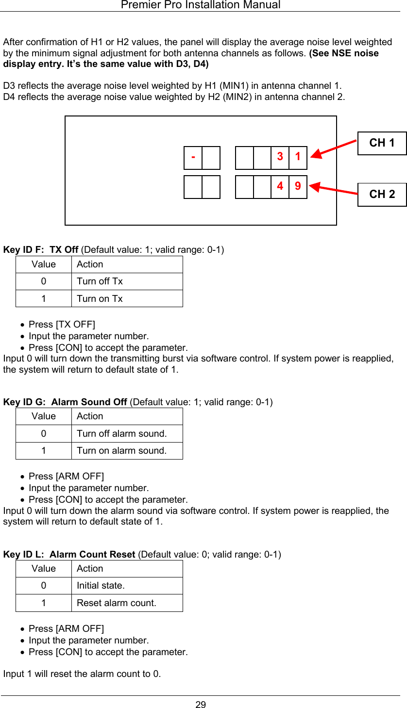 Premier Pro Installation Manual  29  After confirmation of H1 or H2 values, the panel will display the average noise level weighted by the minimum signal adjustment for both antenna channels as follows. (See NSE noise display entry. It&rsquo;s the same value with D3, D4)  D3 reflects the average noise level weighted by H1 (MIN1) in antenna channel 1. D4 reflects the average noise value weighted by H2 (MIN2) in antenna channel 2.              Key ID F:  TX Off (Default value: 1; valid range: 0-1) Value Action 0  Turn off Tx 1  Turn on Tx  &bull;  Press [TX OFF] &bull;  Input the parameter number. &bull;  Press [CON] to accept the parameter. Input 0 will turn down the transmitting burst via software control. If system power is reapplied, the system will return to default state of 1.   Key ID G:  Alarm Sound Off (Default value: 1; valid range: 0-1) Value Action 0  Turn off alarm sound. 1  Turn on alarm sound.  &bull;  Press [ARM OFF] &bull;  Input the parameter number. &bull;  Press [CON] to accept the parameter. Input 0 will turn down the alarm sound via software control. If system power is reapplied, the system will return to default state of 1.   Key ID L:  Alarm Count Reset (Default value: 0; valid range: 0-1) Value Action 0 Initial state. 1  Reset alarm count.  &bull;  Press [ARM OFF] &bull;  Input the parameter number. &bull;  Press [CON] to accept the parameter.  Input 1 will reset the alarm count to 0. CH 1CH 2       94-       13